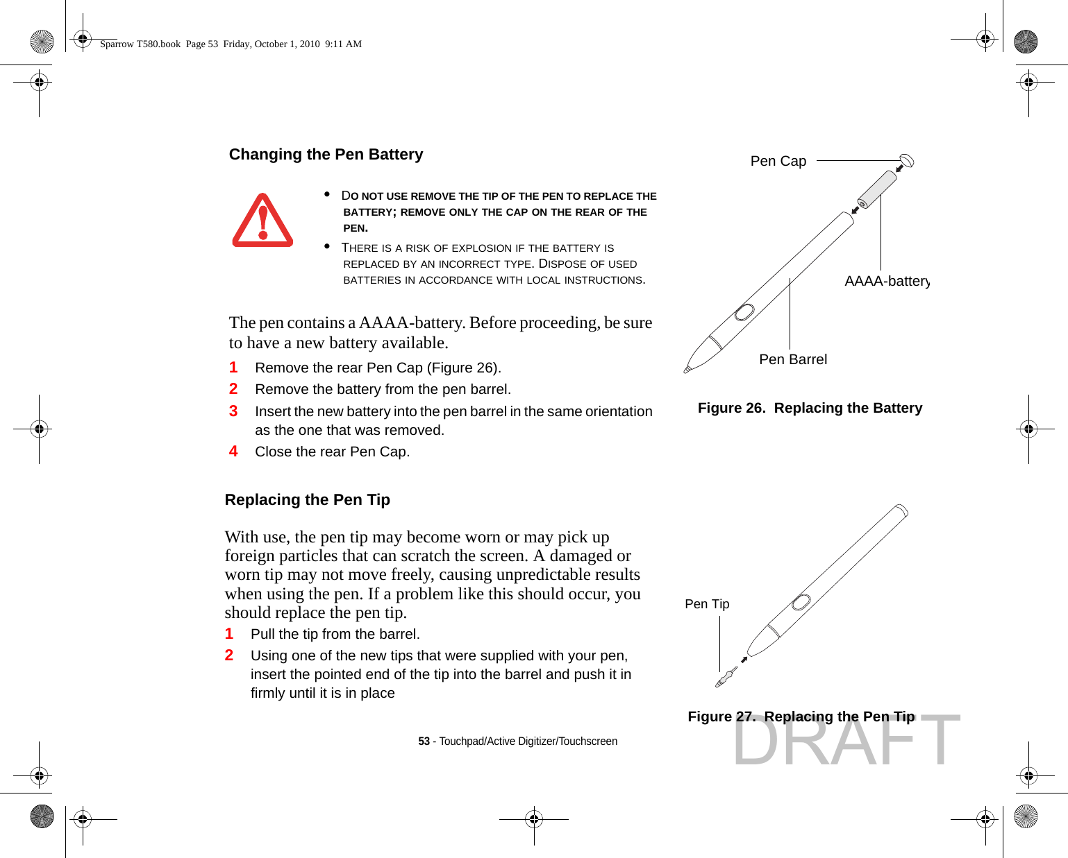 53 - Touchpad/Active Digitizer/TouchscreenChanging the Pen BatteryFigure 26.  Replacing the Battery•DO NOT USE REMOVE THE TIP OF THE PEN TO REPLACE THE BATTERY; REMOVE ONLY THE CAP ON THE REAR OF THE PEN.•THERE IS A RISK OF EXPLOSION IF THE BATTERY IS REPLACED BY AN INCORRECT TYPE. DISPOSE OF USED BATTERIES IN ACCORDANCE WITH LOCAL INSTRUCTIONS.The pen contains a AAAA-battery. Before proceeding, be sure to have a new battery available.1Remove the rear Pen Cap (Figure 26).2Remove the battery from the pen barrel.3Insert the new battery into the pen barrel in the same orientation as the one that was removed.4Close the rear Pen Cap.Replacing the Pen Tip With use, the pen tip may become worn or may pick up foreign particles that can scratch the screen. A damaged or worn tip may not move freely, causing unpredictable results when using the pen. If a problem like this should occur, you should replace the pen tip.1Pull the tip from the barrel.2Using one of the new tips that were supplied with your pen, insert the pointed end of the tip into the barrel and push it in firmly until it is in placeFigure 27.  Replacing the Pen TipPen CapAAAA-batteryPen Barrel1Pen TipSparrow T580.book  Page 53  Friday, October 1, 2010  9:11 AMDRAFT
