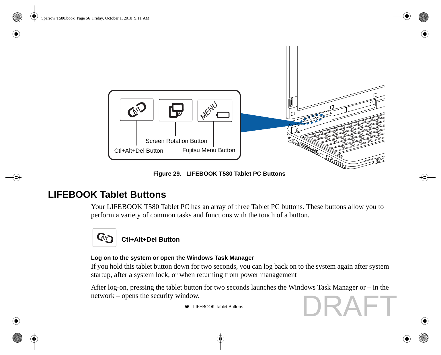 56 - LIFEBOOK Tablet ButtonsFigure 29.   LIFEBOOK T580 Tablet PC Buttons LIFEBOOK Tablet ButtonsYour LIFEBOOK T580 Tablet PC has an array of three Tablet PC buttons. These buttons allow you to perform a variety of common tasks and functions with the touch of a button.  Ctl+Alt+Del Button Log on to the system or open the Windows Task ManagerIf you hold this tablet button down for two seconds, you can log back on to the system again after system startup, after a system lock, or when returning from power managementAfter log-on, pressing the tablet button for two seconds launches the Windows Task Manager or – in the network – opens the security window.Ctl+Alt+Del ButtonScreen Rotation ButtonFujitsu Menu ButtonSparrow T580.book  Page 56  Friday, October 1, 2010  9:11 AMDRAFT