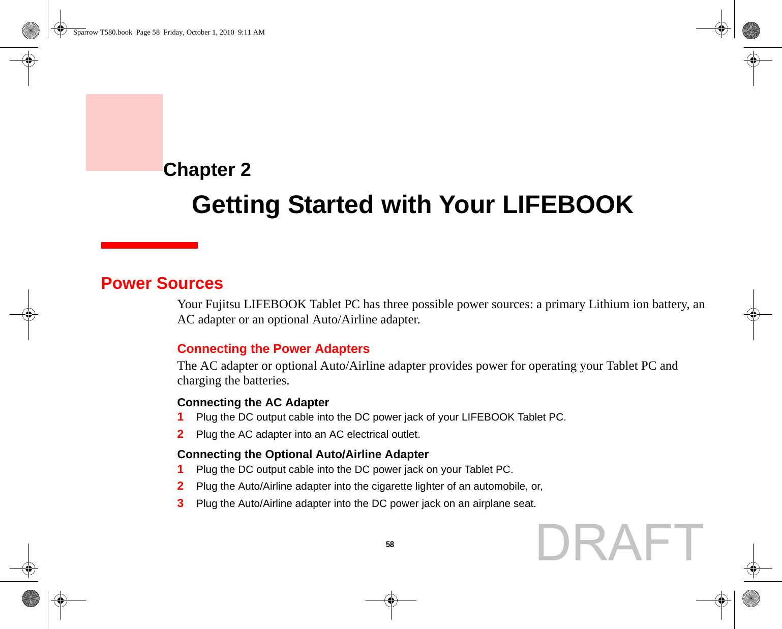 58     Chapter 2    Getting Started with Your LIFEBOOKPower SourcesYour Fujitsu LIFEBOOK Tablet PC has three possible power sources: a primary Lithium ion battery, an AC adapter or an optional Auto/Airline adapter.Connecting the Power AdaptersThe AC adapter or optional Auto/Airline adapter provides power for operating your Tablet PC and charging the batteries. Connecting the AC Adapter 1Plug the DC output cable into the DC power jack of your LIFEBOOK Tablet PC.2Plug the AC adapter into an AC electrical outlet. Connecting the Optional Auto/Airline Adapter 1Plug the DC output cable into the DC power jack on your Tablet PC.2Plug the Auto/Airline adapter into the cigarette lighter of an automobile, or, 3Plug the Auto/Airline adapter into the DC power jack on an airplane seat.Sparrow T580.book  Page 58  Friday, October 1, 2010  9:11 AMDRAFT