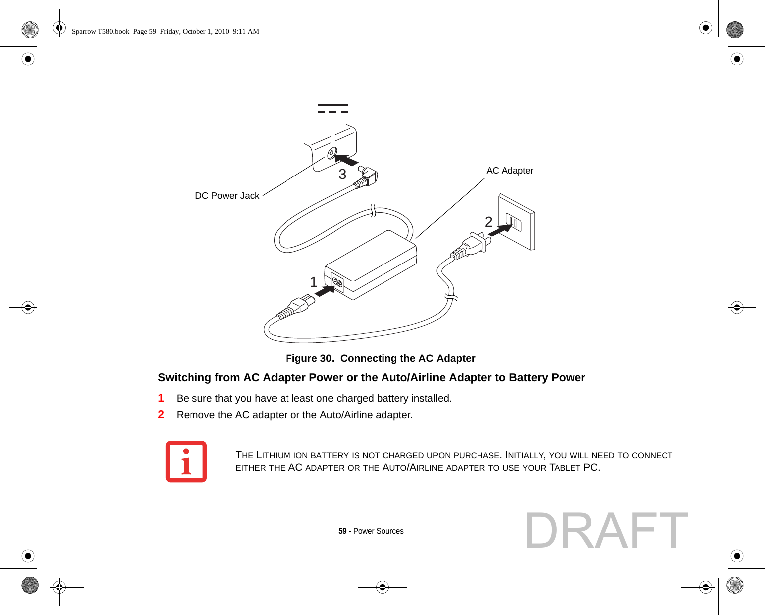 59 - Power SourcesFigure 30.  Connecting the AC AdapterSwitching from AC Adapter Power or the Auto/Airline Adapter to Battery Power 1Be sure that you have at least one charged battery installed.2Remove the AC adapter or the Auto/Airline adapter.312DC Power JackAC AdapterTHE LITHIUM ION BATTERY IS NOT CHARGED UPON PURCHASE. INITIALLY, YOU WILL NEED TO CONNECT EITHER THE AC ADAPTER OR THE AUTO/AIRLINE ADAPTER TO USE YOUR TABLET PC.Sparrow T580.book  Page 59  Friday, October 1, 2010  9:11 AMDRAFT