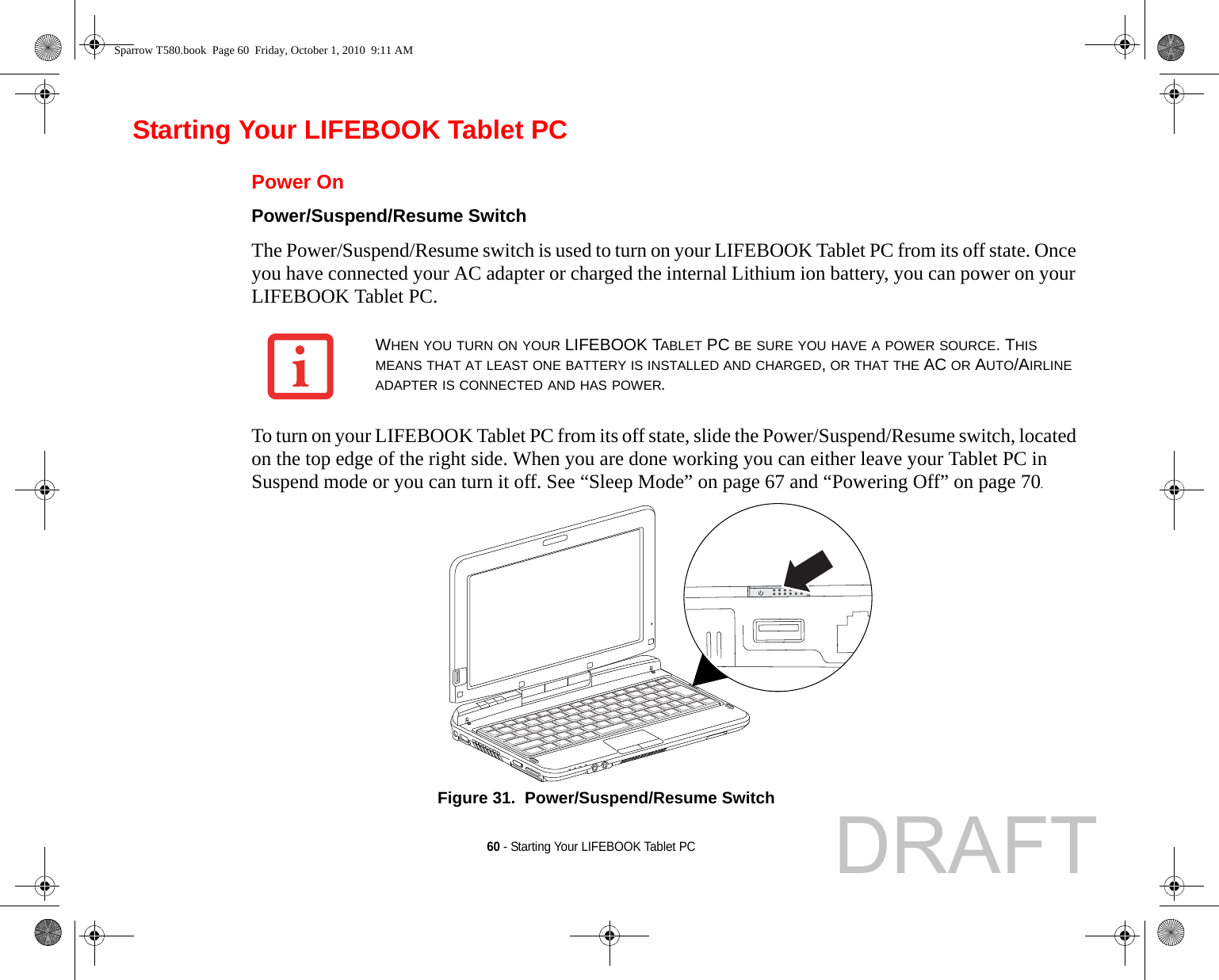 60 - Starting Your LIFEBOOK Tablet PCStarting Your LIFEBOOK Tablet PCPower OnPower/Suspend/Resume Switch The Power/Suspend/Resume switch is used to turn on your LIFEBOOK Tablet PC from its off state. Once you have connected your AC adapter or charged the internal Lithium ion battery, you can power on your LIFEBOOK Tablet PC. To turn on your LIFEBOOK Tablet PC from its off state, slide the Power/Suspend/Resume switch, located on the top edge of the right side. When you are done working you can either leave your Tablet PC in Suspend mode or you can turn it off. See “Sleep Mode” on page 67 and “Powering Off” on page 70. Figure 31.  Power/Suspend/Resume SwitchWHEN YOU TURN ON YOUR LIFEBOOK TABLET PC BE SURE YOU HAVE A POWER SOURCE. THIS MEANS THAT AT LEAST ONE BATTERY IS INSTALLED AND CHARGED, OR THAT THE AC OR AUTO/AIRLINE ADAPTER IS CONNECTED AND HAS POWER.Sparrow T580.book  Page 60  Friday, October 1, 2010  9:11 AMDRAFT