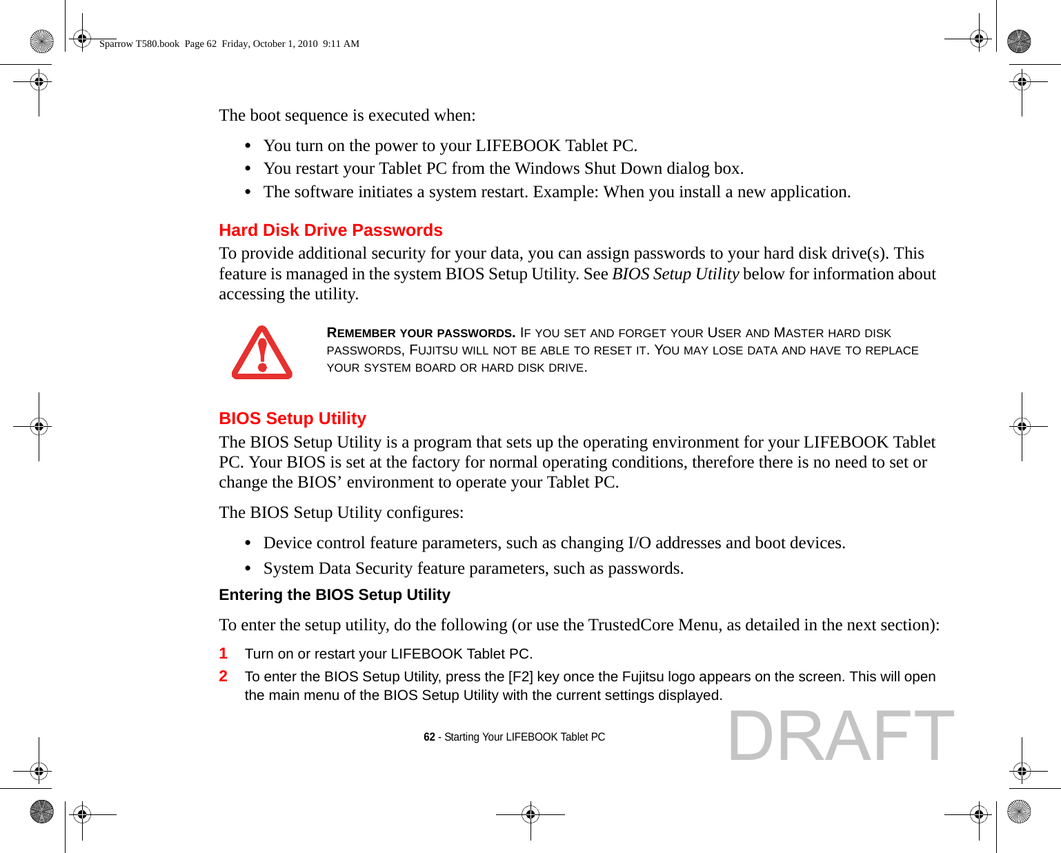 62 - Starting Your LIFEBOOK Tablet PCThe boot sequence is executed when:•You turn on the power to your LIFEBOOK Tablet PC.•You restart your Tablet PC from the Windows Shut Down dialog box.•The software initiates a system restart. Example: When you install a new application.Hard Disk Drive PasswordsTo provide additional security for your data, you can assign passwords to your hard disk drive(s). This feature is managed in the system BIOS Setup Utility. See BIOS Setup Utility below for information about accessing the utility.BIOS Setup UtilityThe BIOS Setup Utility is a program that sets up the operating environment for your LIFEBOOK Tablet PC. Your BIOS is set at the factory for normal operating conditions, therefore there is no need to set or change the BIOS’ environment to operate your Tablet PC.The BIOS Setup Utility configures:•Device control feature parameters, such as changing I/O addresses and boot devices.•System Data Security feature parameters, such as passwords.Entering the BIOS Setup Utility To enter the setup utility, do the following (or use the TrustedCore Menu, as detailed in the next section):1Turn on or restart your LIFEBOOK Tablet PC.2To enter the BIOS Setup Utility, press the [F2] key once the Fujitsu logo appears on the screen. This will open the main menu of the BIOS Setup Utility with the current settings displayed.REMEMBER YOUR PASSWORDS. IF YOU SET AND FORGET YOUR USER AND MASTER HARD DISK PASSWORDS, FUJITSU WILL NOT BE ABLE TO RESET IT. YOU MAY LOSE DATA AND HAVE TO REPLACE YOUR SYSTEM BOARD OR HARD DISK DRIVE.Sparrow T580.book  Page 62  Friday, October 1, 2010  9:11 AMDRAFT