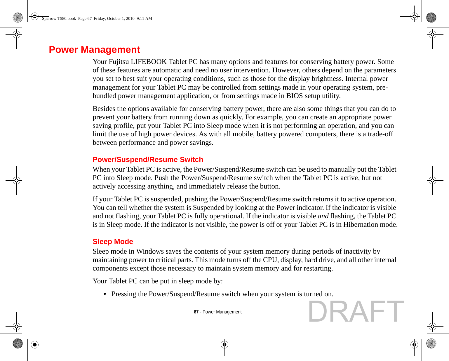 67 - Power ManagementPower ManagementYour Fujitsu LIFEBOOK Tablet PC has many options and features for conserving battery power. Some of these features are automatic and need no user intervention. However, others depend on the parameters you set to best suit your operating conditions, such as those for the display brightness. Internal power management for your Tablet PC may be controlled from settings made in your operating system, pre-bundled power management application, or from settings made in BIOS setup utility.Besides the options available for conserving battery power, there are also some things that you can do to prevent your battery from running down as quickly. For example, you can create an appropriate power saving profile, put your Tablet PC into Sleep mode when it is not performing an operation, and you can limit the use of high power devices. As with all mobile, battery powered computers, there is a trade-off between performance and power savings.Power/Suspend/Resume SwitchWhen your Tablet PC is active, the Power/Suspend/Resume switch can be used to manually put the Tablet PC into Sleep mode. Push the Power/Suspend/Resume switch when the Tablet PC is active, but not actively accessing anything, and immediately release the button.If your Tablet PC is suspended, pushing the Power/Suspend/Resume switch returns it to active operation. You can tell whether the system is Suspended by looking at the Power indicator. If the indicator is visible and not flashing, your Tablet PC is fully operational. If the indicator is visible and flashing, the Tablet PC is in Sleep mode. If the indicator is not visible, the power is off or your Tablet PC is in Hibernation mode.Sleep ModeSleep mode in Windows saves the contents of your system memory during periods of inactivity by maintaining power to critical parts. This mode turns off the CPU, display, hard drive, and all other internal components except those necessary to maintain system memory and for restarting. Your Tablet PC can be put in sleep mode by:•Pressing the Power/Suspend/Resume switch when your system is turned on.Sparrow T580.book  Page 67  Friday, October 1, 2010  9:11 AMDRAFT