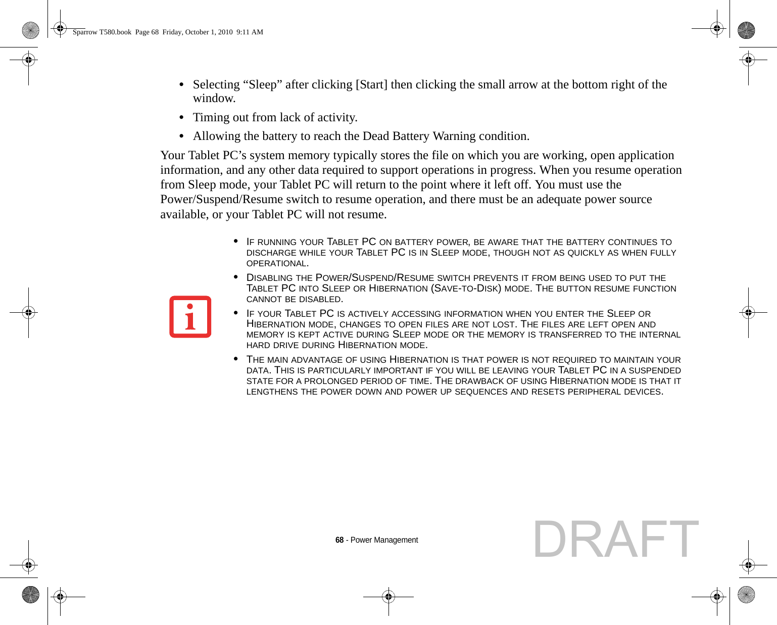 68 - Power Management•Selecting “Sleep” after clicking [Start] then clicking the small arrow at the bottom right of the window.•Timing out from lack of activity.•Allowing the battery to reach the Dead Battery Warning condition.Your Tablet PC’s system memory typically stores the file on which you are working, open application information, and any other data required to support operations in progress. When you resume operation from Sleep mode, your Tablet PC will return to the point where it left off. You must use the Power/Suspend/Resume switch to resume operation, and there must be an adequate power source available, or your Tablet PC will not resume.•IF RUNNING YOUR TABLET PC ON BATTERY POWER, BE AWARE THAT THE BATTERY CONTINUES TO DISCHARGE WHILE YOUR TABLET PC IS IN SLEEP MODE, THOUGH NOT AS QUICKLY AS WHEN FULLY OPERATIONAL. •DISABLING THE POWER/SUSPEND/RESUME SWITCH PREVENTS IT FROM BEING USED TO PUT THE TABLET PC INTO SLEEP OR HIBERNATION (SAVE-TO-DISK) MODE. THE BUTTON RESUME FUNCTION CANNOT BE DISABLED.•IF YOUR TABLET PC IS ACTIVELY ACCESSING INFORMATION WHEN YOU ENTER THE SLEEP OR HIBERNATION MODE, CHANGES TO OPEN FILES ARE NOT LOST. THE FILES ARE LEFT OPEN AND MEMORY IS KEPT ACTIVE DURING SLEEP MODE OR THE MEMORY IS TRANSFERRED TO THE INTERNAL HARD DRIVE DURING HIBERNATION MODE.•THE MAIN ADVANTAGE OF USING HIBERNATION IS THAT POWER IS NOT REQUIRED TO MAINTAIN YOUR DATA. THIS IS PARTICULARLY IMPORTANT IF YOU WILL BE LEAVING YOUR TABLET PC IN A SUSPENDED STATE FOR A PROLONGED PERIOD OF TIME. THE DRAWBACK OF USING HIBERNATION MODE IS THAT IT LENGTHENS THE POWER DOWN AND POWER UP SEQUENCES AND RESETS PERIPHERAL DEVICES.Sparrow T580.book  Page 68  Friday, October 1, 2010  9:11 AMDRAFT