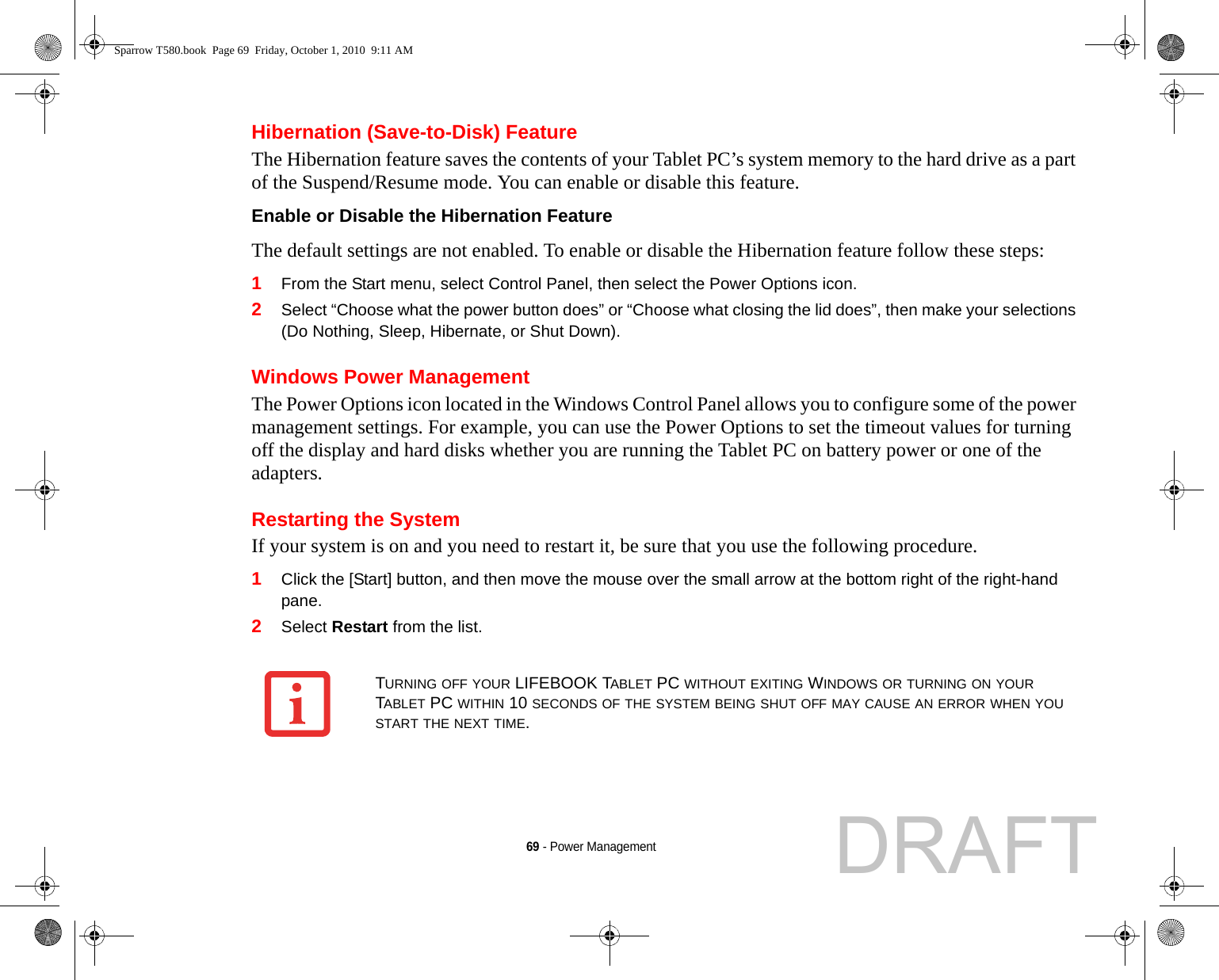 69 - Power ManagementHibernation (Save-to-Disk) FeatureThe Hibernation feature saves the contents of your Tablet PC’s system memory to the hard drive as a part of the Suspend/Resume mode. You can enable or disable this feature. Enable or Disable the Hibernation Feature The default settings are not enabled. To enable or disable the Hibernation feature follow these steps:1From the Start menu, select Control Panel, then select the Power Options icon.2Select “Choose what the power button does” or “Choose what closing the lid does”, then make your selections (Do Nothing, Sleep, Hibernate, or Shut Down).Windows Power Management The Power Options icon located in the Windows Control Panel allows you to configure some of the power management settings. For example, you can use the Power Options to set the timeout values for turning off the display and hard disks whether you are running the Tablet PC on battery power or one of the adapters. Restarting the SystemIf your system is on and you need to restart it, be sure that you use the following procedure. 1Click the [Start] button, and then move the mouse over the small arrow at the bottom right of the right-hand pane.2Select Restart from the list.TURNING OFF YOUR LIFEBOOK TABLET PC WITHOUT EXITING WINDOWS OR TURNING ON YOUR TABLET PC WITHIN 10 SECONDS OF THE SYSTEM BEING SHUT OFF MAY CAUSE AN ERROR WHEN YOU START THE NEXT TIME. Sparrow T580.book  Page 69  Friday, October 1, 2010  9:11 AMDRAFT