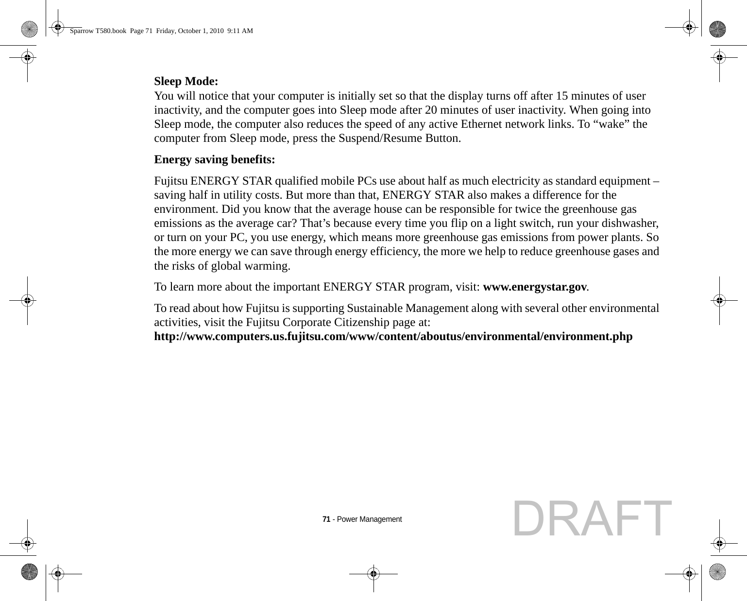 71 - Power ManagementSleep Mode: You will notice that your computer is initially set so that the display turns off after 15 minutes of user inactivity, and the computer goes into Sleep mode after 20 minutes of user inactivity. When going into Sleep mode, the computer also reduces the speed of any active Ethernet network links. To “wake” the computer from Sleep mode, press the Suspend/Resume Button.Energy saving benefits: Fujitsu ENERGY STAR qualified mobile PCs use about half as much electricity as standard equipment – saving half in utility costs. But more than that, ENERGY STAR also makes a difference for the environment. Did you know that the average house can be responsible for twice the greenhouse gas emissions as the average car? That’s because every time you flip on a light switch, run your dishwasher, or turn on your PC, you use energy, which means more greenhouse gas emissions from power plants. So the more energy we can save through energy efficiency, the more we help to reduce greenhouse gases and the risks of global warming.To learn more about the important ENERGY STAR program, visit: www.energystar.gov.To read about how Fujitsu is supporting Sustainable Management along with several other environmental activities, visit the Fujitsu Corporate Citizenship page at: http://www.computers.us.fujitsu.com/www/content/aboutus/environmental/environment.phpSparrow T580.book  Page 71  Friday, October 1, 2010  9:11 AMDRAFT