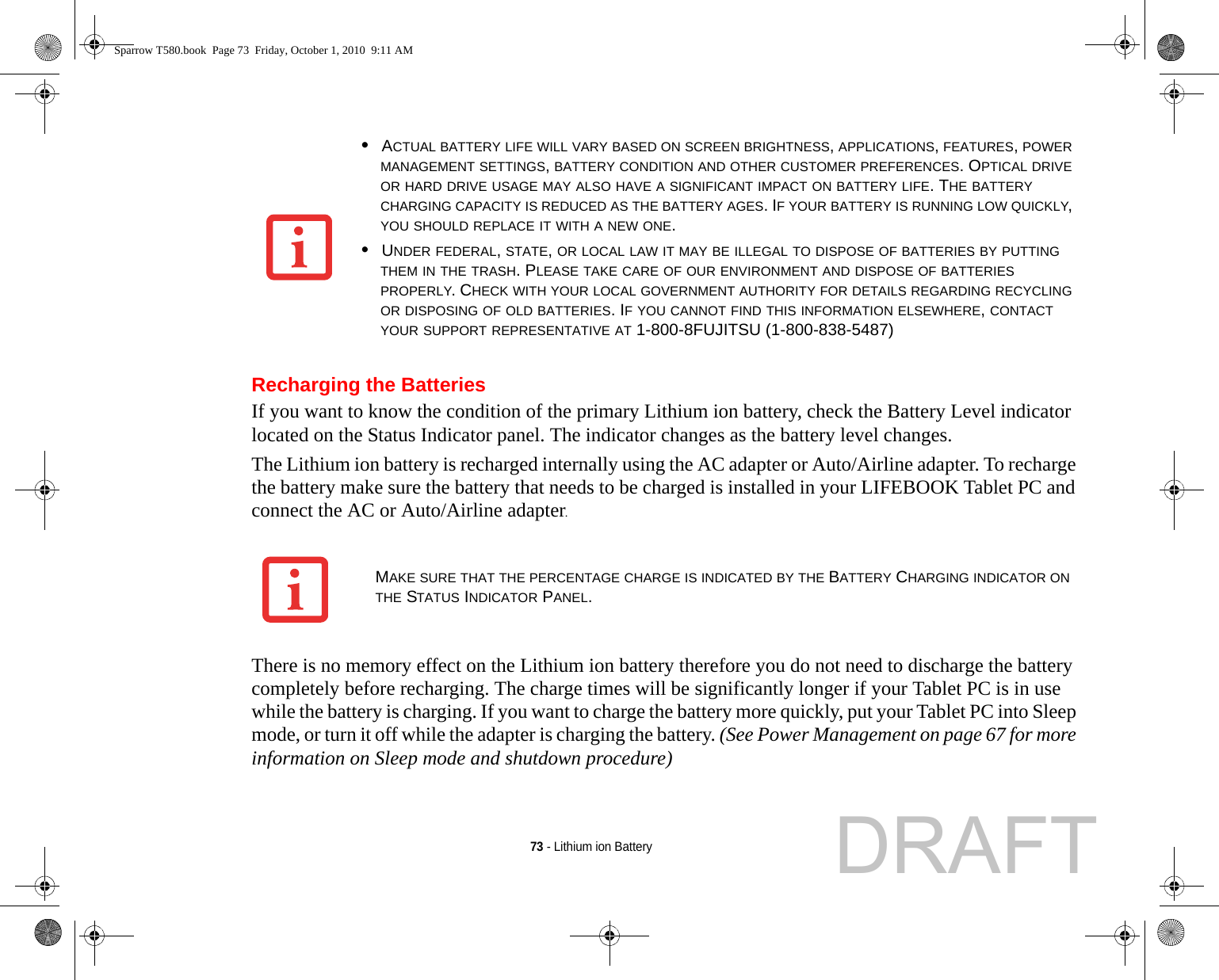 73 - Lithium ion BatteryRecharging the BatteriesIf you want to know the condition of the primary Lithium ion battery, check the Battery Level indicator located on the Status Indicator panel. The indicator changes as the battery level changes.The Lithium ion battery is recharged internally using the AC adapter or Auto/Airline adapter. To recharge the battery make sure the battery that needs to be charged is installed in your LIFEBOOK Tablet PC and connect the AC or Auto/Airline adapter.There is no memory effect on the Lithium ion battery therefore you do not need to discharge the battery completely before recharging. The charge times will be significantly longer if your Tablet PC is in use while the battery is charging. If you want to charge the battery more quickly, put your Tablet PC into Sleep mode, or turn it off while the adapter is charging the battery. (See Power Management on page 67 for more information on Sleep mode and shutdown procedure)•ACTUAL BATTERY LIFE WILL VARY BASED ON SCREEN BRIGHTNESS, APPLICATIONS, FEATURES, POWER MANAGEMENT SETTINGS, BATTERY CONDITION AND OTHER CUSTOMER PREFERENCES. OPTICAL DRIVE OR HARD DRIVE USAGE MAY ALSO HAVE A SIGNIFICANT IMPACT ON BATTERY LIFE. THE BATTERY CHARGING CAPACITY IS REDUCED AS THE BATTERY AGES. IF YOUR BATTERY IS RUNNING LOW QUICKLY, YOU SHOULD REPLACE IT WITH A NEW ONE.•UNDER FEDERAL, STATE, OR LOCAL LAW IT MAY BE ILLEGAL TO DISPOSE OF BATTERIES BY PUTTING THEM IN THE TRASH. PLEASE TAKE CARE OF OUR ENVIRONMENT AND DISPOSE OF BATTERIES PROPERLY. CHECK WITH YOUR LOCAL GOVERNMENT AUTHORITY FOR DETAILS REGARDING RECYCLING OR DISPOSING OF OLD BATTERIES. IF YOU CANNOT FIND THIS INFORMATION ELSEWHERE, CONTACT YOUR SUPPORT REPRESENTATIVE AT 1-800-8FUJITSU (1-800-838-5487)MAKE SURE THAT THE PERCENTAGE CHARGE IS INDICATED BY THE BATTERY CHARGING INDICATOR ON THE STATUS INDICATOR PANEL.Sparrow T580.book  Page 73  Friday, October 1, 2010  9:11 AMDRAFT