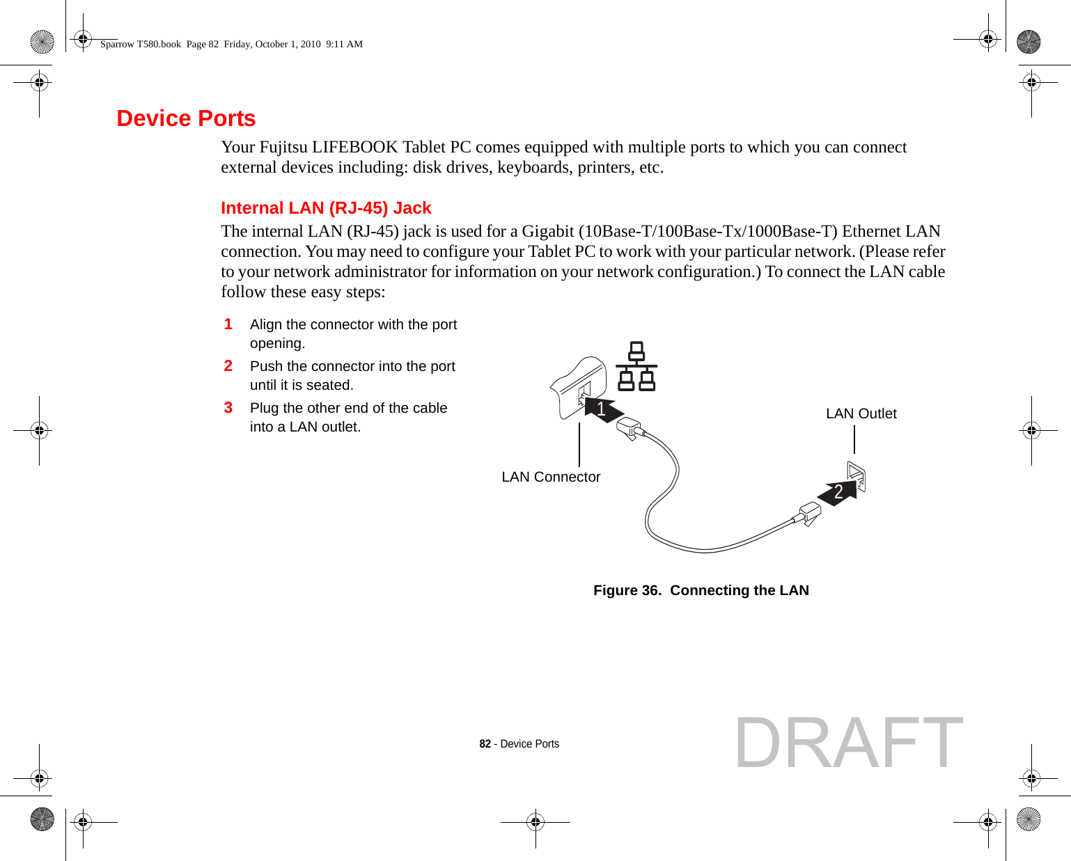 82 - Device PortsDevice PortsYour Fujitsu LIFEBOOK Tablet PC comes equipped with multiple ports to which you can connect external devices including: disk drives, keyboards, printers, etc. Internal LAN (RJ-45) JackThe internal LAN (RJ-45) jack is used for a Gigabit (10Base-T/100Base-Tx/1000Base-T) Ethernet LAN connection. You may need to configure your Tablet PC to work with your particular network. (Please refer to your network administrator for information on your network configuration.) To connect the LAN cable follow these easy steps: 1Align the connector with the port opening.2Push the connector into the port until it is seated.3Plug the other end of the cable into a LAN outlet.Figure 36.  Connecting the LAN21LAN ConnectorLAN OutletSparrow T580.book  Page 82  Friday, October 1, 2010  9:11 AMDRAFT