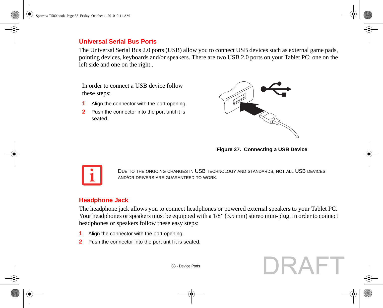 83 - Device PortsUniversal Serial Bus PortsThe Universal Serial Bus 2.0 ports (USB) allow you to connect USB devices such as external game pads, pointing devices, keyboards and/or speakers. There are two USB 2.0 ports on your Tablet PC: one on the left side and one on the right..Headphone JackThe headphone jack allows you to connect headphones or powered external speakers to your Tablet PC. Your headphones or speakers must be equipped with a 1/8” (3.5 mm) stereo mini-plug. In order to connect headphones or speakers follow these easy steps: 1Align the connector with the port opening.2Push the connector into the port until it is seated.In order to connect a USB device follow these steps: 1Align the connector with the port opening.2Push the connector into the port until it is seated.Figure 37.  Connecting a USB DeviceDUE TO THE ONGOING CHANGES IN USB TECHNOLOGY AND STANDARDS, NOT ALL USB DEVICES AND/OR DRIVERS ARE GUARANTEED TO WORK.Sparrow T580.book  Page 83  Friday, October 1, 2010  9:11 AMDRAFT