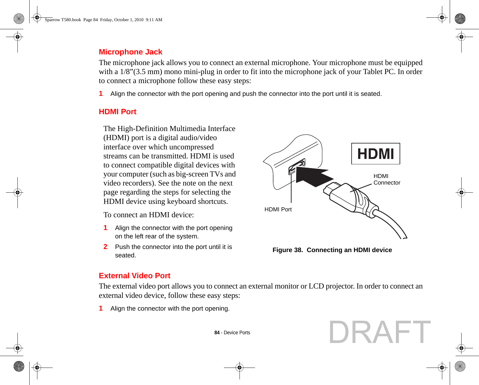 84 - Device PortsMicrophone JackThe microphone jack allows you to connect an external microphone. Your microphone must be equipped with a 1/8”(3.5 mm) mono mini-plug in order to fit into the microphone jack of your Tablet PC. In order to connect a microphone follow these easy steps: 1Align the connector with the port opening and push the connector into the port until it is seated.HDMI PortExternal Video PortThe external video port allows you to connect an external monitor or LCD projector. In order to connect an external video device, follow these easy steps: 1Align the connector with the port opening.The High-Definition Multimedia Interface (HDMI) port is a digital audio/video interface over which uncompressed streams can be transmitted. HDMI is used to connect compatible digital devices with your computer (such as big-screen TVs and video recorders). See the note on the next page regarding the steps for selecting the HDMI device using keyboard shortcuts.To connect an HDMI device:1Align the connector with the port opening on the left rear of the system.2Push the connector into the port until it is seated. Figure 38.  Connecting an HDMI deviceHDMIConnectorHDMI PortSparrow T580.book  Page 84  Friday, October 1, 2010  9:11 AMDRAFT