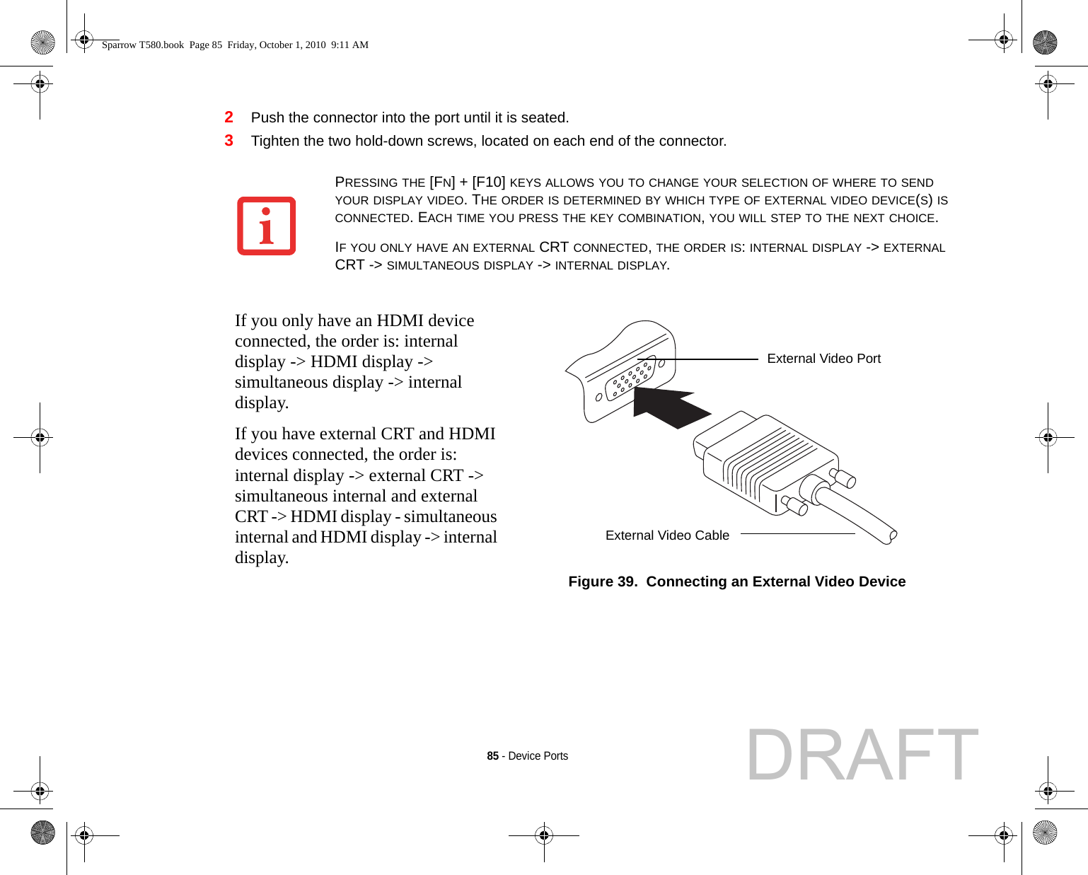 85 - Device Ports2Push the connector into the port until it is seated.3Tighten the two hold-down screws, located on each end of the connector.PRESSING THE [FN] + [F10] KEYS ALLOWS YOU TO CHANGE YOUR SELECTION OF WHERE TO SEND YOUR DISPLAY VIDEO. THE ORDER IS DETERMINED BY WHICH TYPE OF EXTERNAL VIDEO DEVICE(S) IS CONNECTED. EACH TIME YOU PRESS THE KEY COMBINATION, YOU WILL STEP TO THE NEXT CHOICE.IF YOU ONLY HAVE AN EXTERNAL CRT CONNECTED, THE ORDER IS: INTERNAL DISPLAY -&gt; EXTERNAL CRT -&gt; SIMULTANEOUS DISPLAY -&gt; INTERNAL DISPLAY.If you only have an HDMI device connected, the order is: internal display -&gt; HDMI display -&gt; simultaneous display -&gt; internal display.If you have external CRT and HDMI devices connected, the order is: internal display -&gt; external CRT -&gt; simultaneous internal and external CRT -&gt; HDMI display - simultaneous internal and HDMI display -&gt; internal display.Figure 39.  Connecting an External Video DeviceExternal Video PortExternal Video CableSparrow T580.book  Page 85  Friday, October 1, 2010  9:11 AMDRAFT