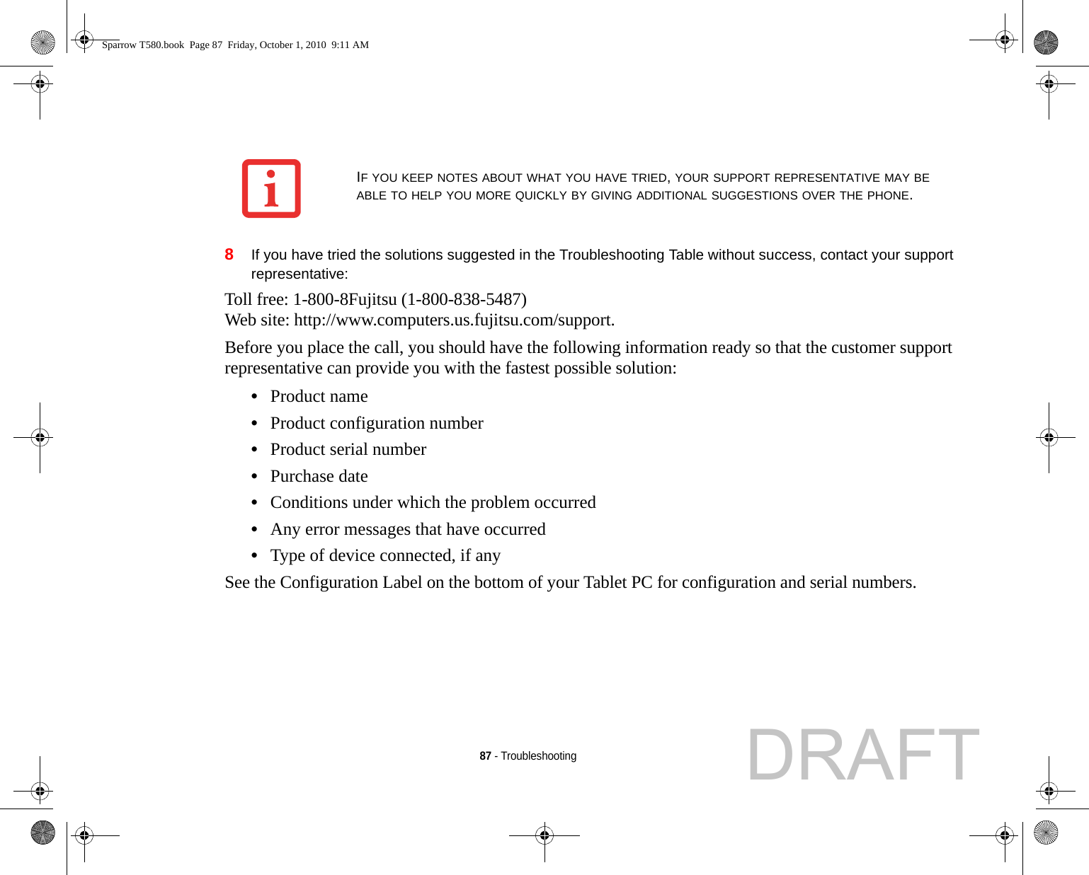 87 - Troubleshooting8If you have tried the solutions suggested in the Troubleshooting Table without success, contact your support representative: Toll free: 1-800-8Fujitsu (1-800-838-5487) Web site: http://www.computers.us.fujitsu.com/support.Before you place the call, you should have the following information ready so that the customer support representative can provide you with the fastest possible solution:•Product name•Product configuration number•Product serial number•Purchase date•Conditions under which the problem occurred•Any error messages that have occurred•Type of device connected, if anySee the Configuration Label on the bottom of your Tablet PC for configuration and serial numbers. IF YOU KEEP NOTES ABOUT WHAT YOU HAVE TRIED, YOUR SUPPORT REPRESENTATIVE MAY BE ABLE TO HELP YOU MORE QUICKLY BY GIVING ADDITIONAL SUGGESTIONS OVER THE PHONE.Sparrow T580.book  Page 87  Friday, October 1, 2010  9:11 AMDRAFT