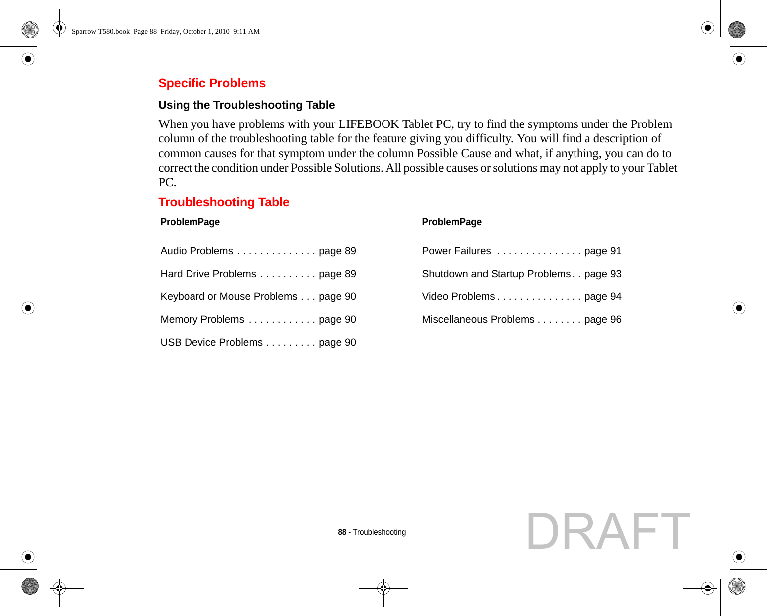 88 - TroubleshootingSpecific ProblemsUsing the Troubleshooting Table When you have problems with your LIFEBOOK Tablet PC, try to find the symptoms under the Problem column of the troubleshooting table for the feature giving you difficulty. You will find a description of common causes for that symptom under the column Possible Cause and what, if anything, you can do to correct the condition under Possible Solutions. All possible causes or solutions may not apply to your Tablet PC.Troubleshooting TableProblemPageAudio Problems . . . . . . . . . . . . . . page 89Hard Drive Problems . . . . . . . . . . page 89Keyboard or Mouse Problems . . . page 90Memory Problems . . . . . . . . . . . . page 90USB Device Problems . . . . . . . . . page 90ProblemPagePower Failures  . . . . . . . . . . . . . . . page 91Shutdown and Startup Problems. . page 93Video Problems . . . . . . . . . . . . . . . page 94Miscellaneous Problems . . . . . . . . page 96Sparrow T580.book  Page 88  Friday, October 1, 2010  9:11 AMDRAFT