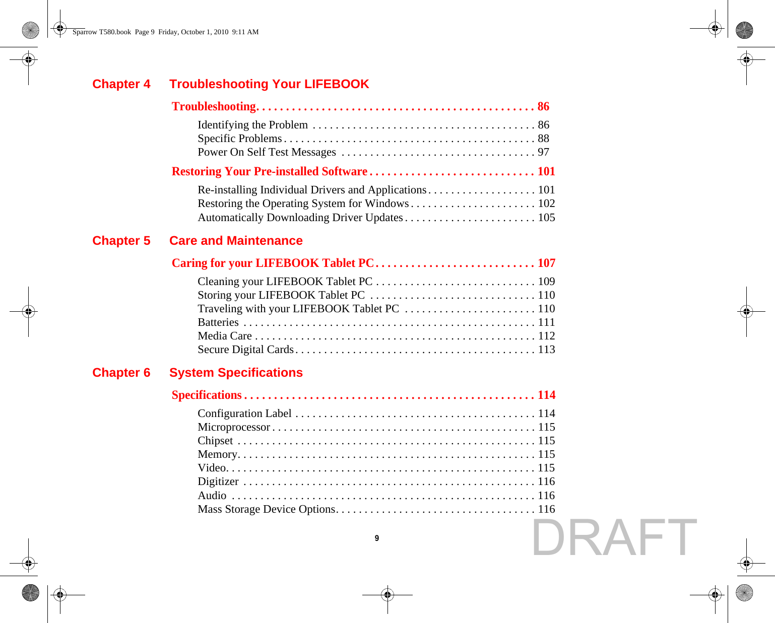  9 Chapter 4 Troubleshooting Your LIFEBOOKTroubleshooting. . . . . . . . . . . . . . . . . . . . . . . . . . . . . . . . . . . . . . . . . . . . . . . 86Identifying the Problem . . . . . . . . . . . . . . . . . . . . . . . . . . . . . . . . . . . . . . . 86Specific Problems. . . . . . . . . . . . . . . . . . . . . . . . . . . . . . . . . . . . . . . . . . . . 88Power On Self Test Messages  . . . . . . . . . . . . . . . . . . . . . . . . . . . . . . . . . . 97Restoring Your Pre-installed Software . . . . . . . . . . . . . . . . . . . . . . . . . . . . 101Re-installing Individual Drivers and Applications. . . . . . . . . . . . . . . . . . . 101Restoring the Operating System for Windows. . . . . . . . . . . . . . . . . . . . . . 102Automatically Downloading Driver Updates. . . . . . . . . . . . . . . . . . . . . . . 105Chapter 5 Care and MaintenanceCaring for your LIFEBOOK Tablet PC. . . . . . . . . . . . . . . . . . . . . . . . . . . 107Cleaning your LIFEBOOK Tablet PC . . . . . . . . . . . . . . . . . . . . . . . . . . . . 109Storing your LIFEBOOK Tablet PC  . . . . . . . . . . . . . . . . . . . . . . . . . . . . . 110Traveling with your LIFEBOOK Tablet PC  . . . . . . . . . . . . . . . . . . . . . . . 110Batteries . . . . . . . . . . . . . . . . . . . . . . . . . . . . . . . . . . . . . . . . . . . . . . . . . . . 111Media Care . . . . . . . . . . . . . . . . . . . . . . . . . . . . . . . . . . . . . . . . . . . . . . . . . 112Secure Digital Cards. . . . . . . . . . . . . . . . . . . . . . . . . . . . . . . . . . . . . . . . . . 113Chapter 6 System SpecificationsSpecifications . . . . . . . . . . . . . . . . . . . . . . . . . . . . . . . . . . . . . . . . . . . . . . . . . 114Configuration Label . . . . . . . . . . . . . . . . . . . . . . . . . . . . . . . . . . . . . . . . . . 114Microprocessor . . . . . . . . . . . . . . . . . . . . . . . . . . . . . . . . . . . . . . . . . . . . . . 115Chipset . . . . . . . . . . . . . . . . . . . . . . . . . . . . . . . . . . . . . . . . . . . . . . . . . . . . 115Memory. . . . . . . . . . . . . . . . . . . . . . . . . . . . . . . . . . . . . . . . . . . . . . . . . . . . 115Video. . . . . . . . . . . . . . . . . . . . . . . . . . . . . . . . . . . . . . . . . . . . . . . . . . . . . . 115Digitizer . . . . . . . . . . . . . . . . . . . . . . . . . . . . . . . . . . . . . . . . . . . . . . . . . . . 116Audio  . . . . . . . . . . . . . . . . . . . . . . . . . . . . . . . . . . . . . . . . . . . . . . . . . . . . . 116Mass Storage Device Options. . . . . . . . . . . . . . . . . . . . . . . . . . . . . . . . . . . 116Sparrow T580.book  Page 9  Friday, October 1, 2010  9:11 AMDRAFT