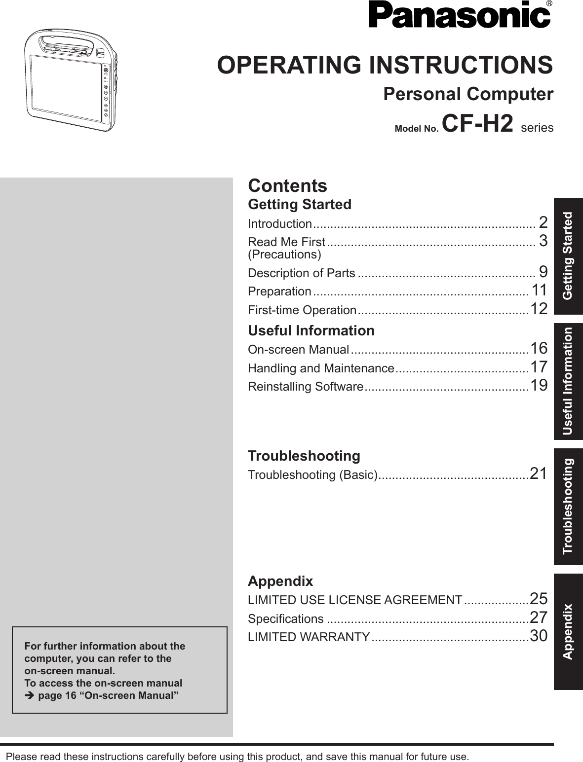 ContentsGetting StartedIntroduction ................................................................. 2Read Me First ............................................................. 3(Precautions)Description of Parts .................................................... 9Preparation ............................................................... 11First-time Operation ..................................................12OPERATING INSTRUCTIONSPersonal ComputerModel No. CF-H2 seriesUseful InformationOn-screen Manual ....................................................16Handling and Maintenance .......................................17Reinstalling Software ................................................19TroubleshootingTroubleshooting (Basic) ............................................21AppendixLIMITED USE LICENSE AGREEMENT ...................25Specications ...........................................................27LIMITED WARRANTY ..............................................30Please read these instructions carefully before using this product, and save this manual for future use.For further information about the computer, you can refer to the  on-screen manual.To access the on-screen manual è page 16 “On-screen Manual”Getting StartedUseful InformationTroubleshootingAppendix