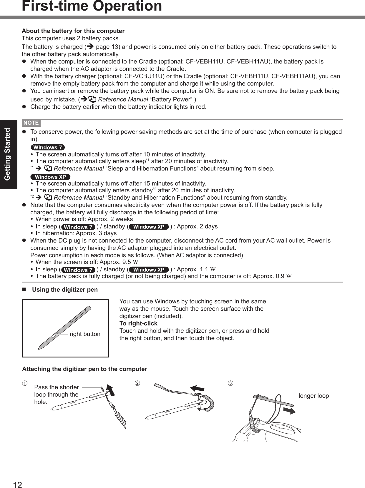 12Getting StartedNOTEl  To conserve power, the following power saving methods are set at the time of purchase (when computer is plugged in). The screen automatically turns off after 10 minutes of inactivity. The computer automatically enters sleep*1 after 20 minutes of inactivity. *1  è   Reference Manual “Sleep and Hibernation Functions” about resuming from sleep. The screen automatically turns off after 15 minutes of inactivity. The computer automatically enters standby*2 after 20 minutes of inactivity. *2  è   Reference Manual “Standby and Hibernation Functions” about resuming from standby.l  Note that the computer consumes electricity even when the computer power is off. If the battery pack is fully charged, the battery will fully discharge in the following period of time: When power is off: Approx. 2 weeks In sleep ( ) / standby ( ) : Approx. 2 days In hibernation: Approx. 3 daysl  When the DC plug is not connected to the computer, disconnect the AC cord from your AC wall outlet. Power is consumed simply by having the AC adaptor plugged into an electrical outlet. Power consumption in each mode is as follows. (When AC adaptor is connected) When the screen is off: Approx. 9.5 W In sleep ( ) / standby ( ) : Approx. 1.1 W The battery pack is fully charged (or not being charged) and the computer is off: Approx. 0.9 WAbout the battery for this computerThis computer uses 2 battery packs.The battery is charged (è page 13) and power is consumed only on either battery pack. These operations switch to the other battery pack automatically.l  When the computer is connected to the Cradle (optional: CF-VEBH11U, CF-VEBH11AU), the battery pack is charged when the AC adaptor is connected to the Cradle.l  With the battery charger (optional: CF-VCBU11U) or the Cradle (optional: CF-VEBH11U, CF-VEBH11AU), you can remove the empty battery pack from the computer and charge it while using the computer.l  You can insert or remove the battery pack while the computer is ON. Be sure not to remove the battery pack being used by mistake. (è Reference Manual “Battery Power” )l  Charge the battery earlier when the battery indicator lights in red.n  Using the digitizer penYou can use Windows by touching screen in the same way as the mouse. Touch the screen surface with the digitizer pen (included).To right-clickTouch and hold with the digitizer pen, or press and hold the right button, and then touch the object.right buttonAttaching the digitizer pen to the computerFirst-time OperationAlonger loopB CPass the shorter loop through the hole.