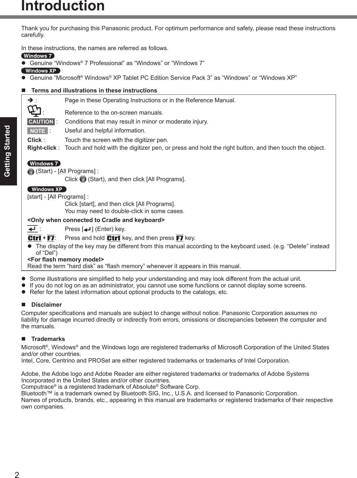2Getting StartedIntroductionThank you for purchasing this Panasonic product. For optimum performance and safety, please read these instructions carefully.In these instructions, the names are referred as follows. l  Genuine “Windows® 7 Professional” as “Windows” or “Windows 7” l  Genuine “Microsoft® Windows® XP Tablet PC Edition Service Pack 3” as “Windows” or “Windows XP” n  Terms and illustrations in these instructionsè : Page in these Operating Instructions or in the Reference Manual. :  Reference to the on-screen manuals.CAUTION  :  Conditions that may result in minor or moderate injury.NOTE  :  Useful and helpful information.Click :  Touch the screen with the digitizer pen.Right-click :  Touch and hold with the digitizer pen, or press and hold the right button, and then touch the object.  (Start) - [All Programs] :  Click   (Start), and then click [All Programs]. [start] - [All Programs] :  Click [start], and then click [All Programs].  You may need to double-click in some cases.&lt;Only when connected to Cradle and keyboard&gt; :  Press [ ] (Enter) key.Ctrl + F7:  Press and hold Ctrl key, and then press F7 key.l  The display of the key may be different from this manual according to the keyboard used. (e.g. “Delete” instead of “Del”) &lt;For ash memory model&gt; Read the term “hard disk” as “ash memory” whenever it appears in this manual.l  Some illustrations are simplied to help your understanding and may look different from the actual unit.l  If you do not log on as an administrator, you cannot use some functions or cannot display some screens.l  Refer for the latest information about optional products to the catalogs, etc.n  DisclaimerComputer specications and manuals are subject to change without notice. Panasonic Corporation assumes no liability for damage incurred directly or indirectly from errors, omissions or discrepancies between the computer and the manuals.n  TrademarksMicrosoft®, Windows® and the Windows logo are registered trademarks of Microsoft Corporation of the United States and/or other countries.Intel, Core, Centrino and PROSet are either registered trademarks or trademarks of Intel Corporation.Adobe, the Adobe logo and Adobe Reader are either registered trademarks or trademarks of Adobe Systems Incorporated in the United States and/or other countries.Computrace® is a registered trademark of Absolute® Software Corp.Bluetooth™ is a trademark owned by Bluetooth SIG, Inc., U.S.A. and licensed to Panasonic Corporation.Names of products, brands, etc., appearing in this manual are trademarks or registered trademarks of their respective own companies.