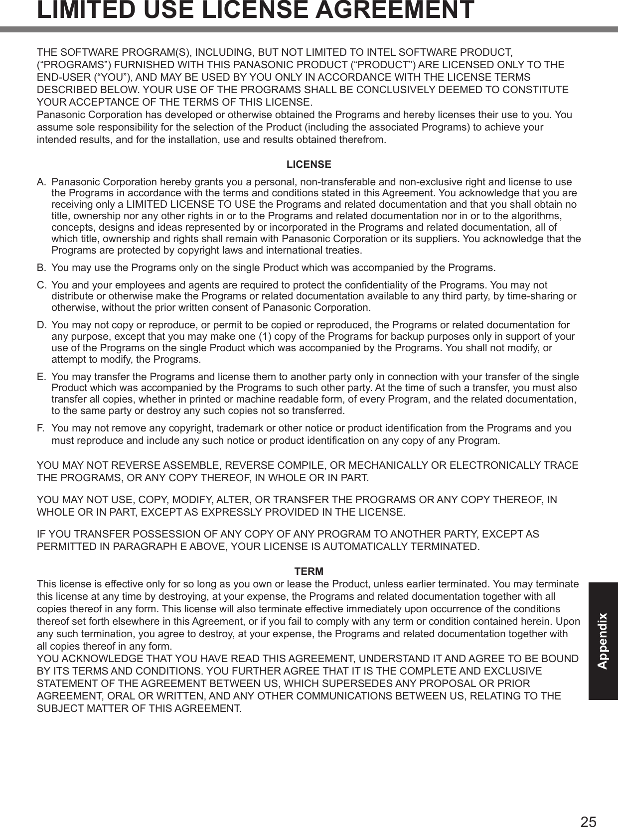 25AppendixLIMITED USE LICENSE AGREEMENTTHE SOFTWARE PROGRAM(S), INCLUDING, BUT NOT LIMITED TO INTEL SOFTWARE PRODUCT, (“PROGRAMS”) FURNISHED WITH THIS PANASONIC PRODUCT (“PRODUCT”) ARE LICENSED ONLY TO THE END-USER (“YOU”), AND MAY BE USED BY YOU ONLY IN ACCORDANCE WITH THE LICENSE TERMS DESCRIBED BELOW. YOUR USE OF THE PROGRAMS SHALL BE CONCLUSIVELY DEEMED TO CONSTITUTE YOUR ACCEPTANCE OF THE TERMS OF THIS LICENSE.Panasonic Corporation has developed or otherwise obtained the Programs and hereby licenses their use to you. You assume sole responsibility for the selection of the Product (including the associated Programs) to achieve your intended results, and for the installation, use and results obtained therefrom.LICENSEA.  Panasonic Corporation hereby grants you a personal, non-transferable and non-exclusive right and license to use the Programs in accordance with the terms and conditions stated in this Agreement. You acknowledge that you are receiving only a LIMITED LICENSE TO USE the Programs and related documentation and that you shall obtain no title, ownership nor any other rights in or to the Programs and related documentation nor in or to the algorithms, concepts, designs and ideas represented by or incorporated in the Programs and related documentation, all of which title, ownership and rights shall remain with Panasonic Corporation or its suppliers. You acknowledge that the Programs are protected by copyright laws and international treaties.B.  You may use the Programs only on the single Product which was accompanied by the Programs.C.  You and your employees and agents are required to protect the condentiality of the Programs. You may not distribute or otherwise make the Programs or related documentation available to any third party, by time-sharing or otherwise, without the prior written consent of Panasonic Corporation.D.  You may not copy or reproduce, or permit to be copied or reproduced, the Programs or related documentation for any purpose, except that you may make one (1) copy of the Programs for backup purposes only in support of your use of the Programs on the single Product which was accompanied by the Programs. You shall not modify, or attempt to modify, the Programs.E.  You may transfer the Programs and license them to another party only in connection with your transfer of the single Product which was accompanied by the Programs to such other party. At the time of such a transfer, you must also transfer all copies, whether in printed or machine readable form, of every Program, and the related documentation, to the same party or destroy any such copies not so transferred.F.  You may not remove any copyright, trademark or other notice or product identication from the Programs and you must reproduce and include any such notice or product identication on any copy of any Program.YOU MAY NOT REVERSE ASSEMBLE, REVERSE COMPILE, OR MECHANICALLY OR ELECTRONICALLY TRACE THE PROGRAMS, OR ANY COPY THEREOF, IN WHOLE OR IN PART.YOU MAY NOT USE, COPY, MODIFY, ALTER, OR TRANSFER THE PROGRAMS OR ANY COPY THEREOF, IN WHOLE OR IN PART, EXCEPT AS EXPRESSLY PROVIDED IN THE LICENSE.IF YOU TRANSFER POSSESSION OF ANY COPY OF ANY PROGRAM TO ANOTHER PARTY, EXCEPT AS PERMITTED IN PARAGRAPH E ABOVE, YOUR LICENSE IS AUTOMATICALLY TERMINATED.TERMThis license is effective only for so long as you own or lease the Product, unless earlier terminated. You may terminate this license at any time by destroying, at your expense, the Programs and related documentation together with all copies thereof in any form. This license will also terminate effective immediately upon occurrence of the conditions thereof set forth elsewhere in this Agreement, or if you fail to comply with any term or condition contained herein. Upon any such termination, you agree to destroy, at your expense, the Programs and related documentation together with all copies thereof in any form.YOU ACKNOWLEDGE THAT YOU HAVE READ THIS AGREEMENT, UNDERSTAND IT AND AGREE TO BE BOUND BY ITS TERMS AND CONDITIONS. YOU FURTHER AGREE THAT IT IS THE COMPLETE AND EXCLUSIVE STATEMENT OF THE AGREEMENT BETWEEN US, WHICH SUPERSEDES ANY PROPOSAL OR PRIOR AGREEMENT, ORAL OR WRITTEN, AND ANY OTHER COMMUNICATIONS BETWEEN US, RELATING TO THE SUBJECT MATTER OF THIS AGREEMENT.