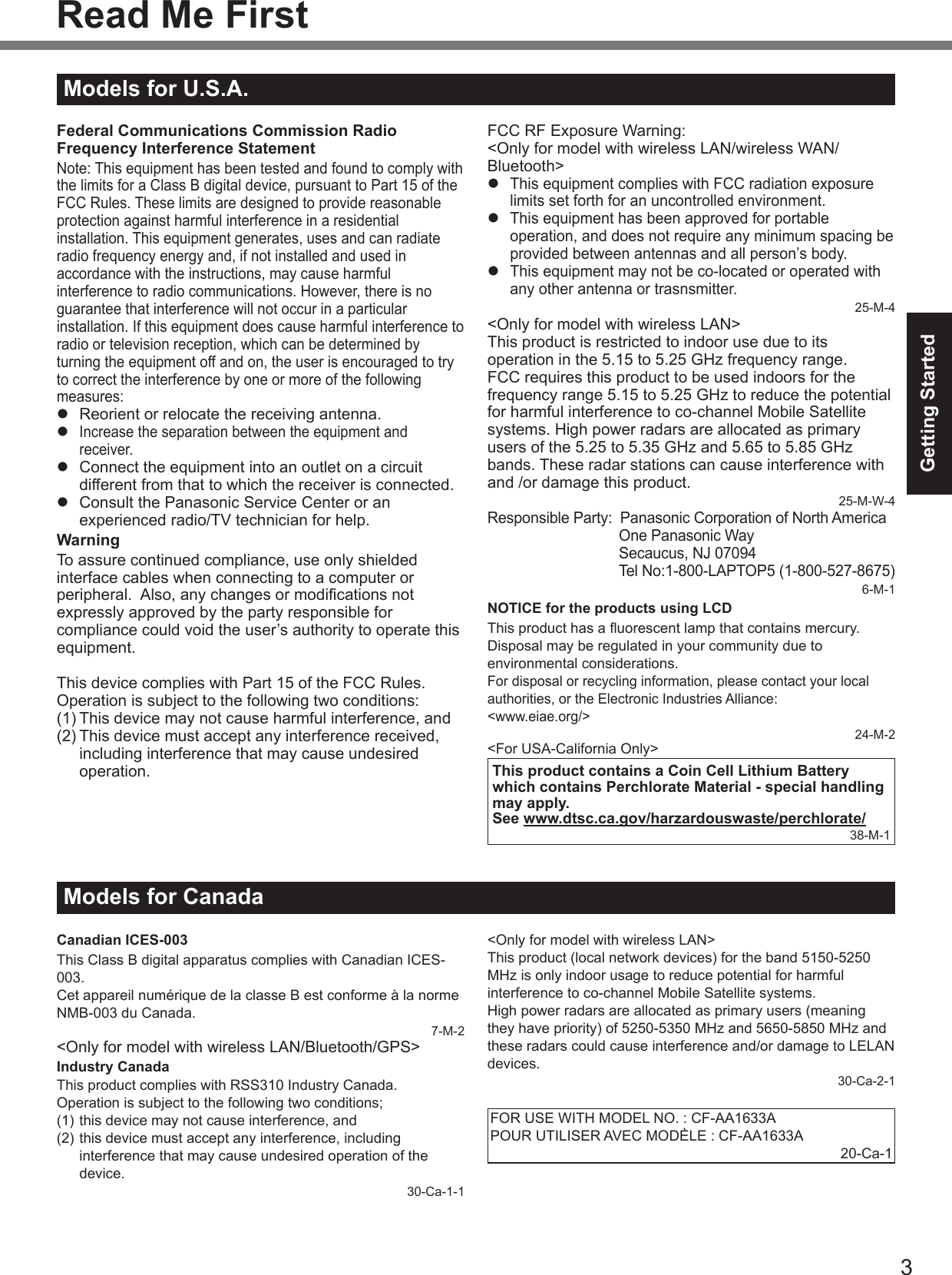 3Getting StartedFederal Communications Commission Radio Frequency Interference StatementNote: This equipment has been tested and found to comply with the limits for a Class B digital device, pursuant to Part 15 of the FCC Rules. These limits are designed to provide reasonable protection against harmful interference in a residential installation. This equipment generates, uses and can radiate radio frequency energy and, if not installed and used in accordance with the instructions, may cause harmful interference to radio communications. However, there is no guarantee that interference will not occur in a particular installation. If this equipment does cause harmful interference to radio or television reception, which can be determined by turning the equipment off and on, the user is encouraged to try to correct the interference by one or more of the following measures:l  Reorient or relocate the receiving antenna.l Increase the separation between the equipment and receiver.l  Connect the equipment into an outlet on a circuit different from that to which the receiver is connected.l  Consult the Panasonic Service Center or an experienced radio/TV technician for help.WarningTo assure continued compliance, use only shielded interface cables when connecting to a computer or peripheral.  Also, any changes or modications not expressly approved by the party responsible for compliance could void the user’s authority to operate this equipment.This device complies with Part 15 of the FCC Rules. Operation is subject to the following two conditions:(1) This device may not cause harmful interference, and(2) This device must accept any interference received, including interference that may cause undesired operation.FCC RF Exposure Warning:&lt;Only for model with wireless LAN/wireless WAN/Bluetooth&gt;l This equipment complies with FCC radiation exposure limits set forth for an uncontrolled environment.l This equipment has been approved for portable operation, and does not require any minimum spacing be provided between antennas and all person’s body.l This equipment may not be co-located or operated with any other antenna or trasnsmitter.25-M-4&lt;Only for model with wireless LAN&gt;This product is restricted to indoor use due to its operation in the 5.15 to 5.25 GHz frequency range.FCC requires this product to be used indoors for the frequency range 5.15 to 5.25 GHz to reduce the potential for harmful interference to co-channel Mobile Satellite systems. High power radars are allocated as primary users of the 5.25 to 5.35 GHz and 5.65 to 5.85 GHz bands. These radar stations can cause interference with and /or damage this product.25-M-W-4Responsible Party:  Panasonic Corporation of North America  One Panasonic Way  Secaucus, NJ 07094  Tel No:1-800-LAPTOP5 (1-800-527-8675)6-M-1NOTICE for the products using LCDThis product has a uorescent lamp that contains mercury. Disposal may be regulated in your community due to environmental considerations.For disposal or recycling information, please contact your local authorities, or the Electronic Industries Alliance:  &lt;www.eiae.org/&gt;24-M-2&lt;For USA-California Only&gt;This product contains a Coin Cell Lithium Battery which contains Perchlorate Material - special handling may apply.See www.dtsc.ca.gov/harzardouswaste/perchlorate/38-M-1Read Me First Models for U.S.A.Models for CanadaCanadian ICES-003This Class B digital apparatus complies with Canadian ICES-003.Cet appareil numérique de la classe B est conforme à la norme NMB-003 du Canada.7-M-2&lt;Only for model with wireless LAN/Bluetooth/GPS&gt;Industry CanadaThis product complies with RSS310 Industry Canada.Operation is subject to the following two conditions;(1) this device may not cause interference, and(2) this device must accept any interference, including interference that may cause undesired operation of the device.30-Ca-1-1&lt;Only for model with wireless LAN&gt;This product (local network devices) for the band 5150-5250 MHz is only indoor usage to reduce potential for harmful interference to co-channel Mobile Satellite systems.High power radars are allocated as primary users (meaning they have priority) of 5250-5350 MHz and 5650-5850 MHz and these radars could cause interference and/or damage to LELAN devices.30-Ca-2-1FOR USE WITH MODEL NO. : CF-AA1633APOUR UTILISER AVEC MODÈLE : CF-AA1633A20-Ca-1