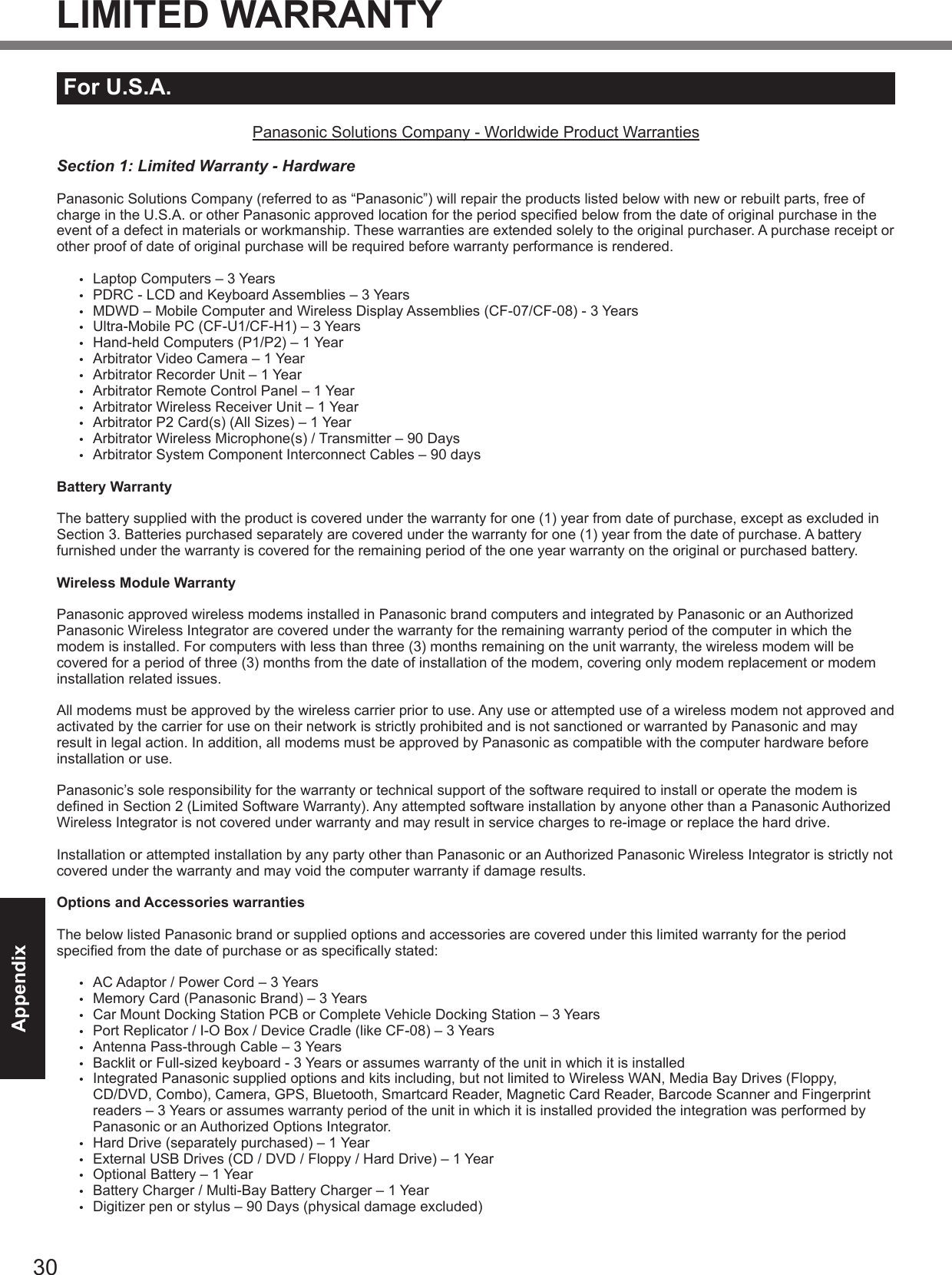 30AppendixLIMITED WARRANTYFor U.S.A.Panasonic Solutions Company - Worldwide Product WarrantiesSection 1: Limited Warranty - HardwarePanasonic Solutions Company (referred to as “Panasonic”) will repair the products listed below with new or rebuilt parts, free of charge in the U.S.A. or other Panasonic approved location for the period specied below from the date of original purchase in the event of a defect in materials or workmanship. These warranties are extended solely to the original purchaser. A purchase receipt or other proof of date of original purchase will be required before warranty performance is rendered. •  Laptop Computers – 3 Years•  PDRC - LCD and Keyboard Assemblies – 3 Years•  MDWD – Mobile Computer and Wireless Display Assemblies (CF-07/CF-08) - 3 Years•  Ultra-Mobile PC (CF-U1/CF-H1) – 3 Years•  Hand-held Computers (P1/P2) – 1 Year•  Arbitrator Video Camera – 1 Year•  Arbitrator Recorder Unit – 1 Year•  Arbitrator Remote Control Panel – 1 Year•  Arbitrator Wireless Receiver Unit – 1 Year•  Arbitrator P2 Card(s) (All Sizes) – 1 Year•  Arbitrator Wireless Microphone(s) / Transmitter – 90 Days•  Arbitrator System Component Interconnect Cables – 90 daysBattery WarrantyThe battery supplied with the product is covered under the warranty for one (1) year from date of purchase, except as excluded in Section 3. Batteries purchased separately are covered under the warranty for one (1) year from the date of purchase. A battery furnished under the warranty is covered for the remaining period of the one year warranty on the original or purchased battery.Wireless Module WarrantyPanasonic approved wireless modems installed in Panasonic brand computers and integrated by Panasonic or an Authorized Panasonic Wireless Integrator are covered under the warranty for the remaining warranty period of the computer in which the modem is installed. For computers with less than three (3) months remaining on the unit warranty, the wireless modem will be covered for a period of three (3) months from the date of installation of the modem, covering only modem replacement or modem installation related issues.All modems must be approved by the wireless carrier prior to use. Any use or attempted use of a wireless modem not approved and activated by the carrier for use on their network is strictly prohibited and is not sanctioned or warranted by Panasonic and may result in legal action. In addition, all modems must be approved by Panasonic as compatible with the computer hardware before installation or use.  Panasonic’s sole responsibility for the warranty or technical support of the software required to install or operate the modem is dened in Section 2 (Limited Software Warranty). Any attempted software installation by anyone other than a Panasonic Authorized Wireless Integrator is not covered under warranty and may result in service charges to re-image or replace the hard drive.Installation or attempted installation by any party other than Panasonic or an Authorized Panasonic Wireless Integrator is strictly not covered under the warranty and may void the computer warranty if damage results. Options and Accessories warrantiesThe below listed Panasonic brand or supplied options and accessories are covered under this limited warranty for the period specied from the date of purchase or as specically stated:•  AC Adaptor / Power Cord – 3 Years•  Memory Card (Panasonic Brand) – 3 Years •  Car Mount Docking Station PCB or Complete Vehicle Docking Station – 3 Years•  Port Replicator / I-O Box / Device Cradle (like CF-08) – 3 Years•  Antenna Pass-through Cable – 3 Years•  Backlit or Full-sized keyboard - 3 Years or assumes warranty of the unit in which it is installed•  Integrated Panasonic supplied options and kits including, but not limited to Wireless WAN, Media Bay Drives (Floppy, CD/DVD, Combo), Camera, GPS, Bluetooth, Smartcard Reader, Magnetic Card Reader, Barcode Scanner and Fingerprint readers – 3 Years or assumes warranty period of the unit in which it is installed provided the integration was performed by Panasonic or an Authorized Options Integrator.•  Hard Drive (separately purchased) – 1 Year•  External USB Drives (CD / DVD / Floppy / Hard Drive) – 1 Year•  Optional Battery – 1 Year•  Battery Charger / Multi-Bay Battery Charger – 1 Year•  Digitizer pen or stylus – 90 Days (physical damage excluded)