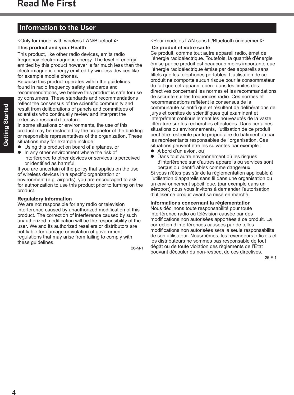 4Getting StartedRead Me First Information to the User&lt;Only for model with wireless LAN/Bluetooth&gt;This product and your HealthThis product, like other radio devices, emits radio frequency electromagnetic energy. The level of energy emitted by this product however is far much less than the electromagnetic energy emitted by wireless devices like for example mobile phones.Because this product operates within the guidelines found in radio frequency safety standards and recommendations, we believe this product is safe for use by consumers. These standards and recommendations reect the consensus of the scientic community and result from deliberations of panels and committees of scientists who continually review and interpret the extensive research literature.In some situations or environments, the use of this product may be restricted by the proprietor of the building or responsible representatives of the organization. These situations may for example include:l  Using this product on board of airplanes, orl  In any other environment where the risk of interference to other devices or services is perceived or identied as harmful.If you are uncertain of the policy that applies on the use of wireless devices in a specic organization or environment (e.g. airports), you are encouraged to ask for authorization to use this product prior to turning on the product.Regulatory InformationWe are not responsible for any radio or television interference caused by unauthorized modication of this product. The correction of interference caused by such unauthorized modication will be the responsibility of the user. We and its authorized resellers or distributors are not liable for damage or violation of government regulations that may arise from failing to comply with these guidelines.26-M-1&lt;Pour modèles LAN sans l/Bluetooth uniquement&gt; Ce produit et votre santéCe produit, comme tout autre appareil radio, émet de l’énergie radioélectrique. Toutefois, la quantité d’énergie émise par ce produit est beaucoup moins importante que l’énergie radioélectrique émise par des appareils sans ltels que les téléphones portables. L’utilisation de ce produit ne comporte aucun risque pour le consommateur du fait que cet appareil opère dans les limites des directives concernant les normes et les recommandations de sécurité sur les fréquences radio. Ces normes et recommandations reètent le consensus de la communauté scienti que et résultent de délibérations de jurys et comités de scientiques qui examinent et interprètent continuellement les nouveautés de la vaste littérature sur les recherches effectuées. Dans certaines situations ou environnements, l’utilisation de ce produit peut être restreinte par le propriétaire du bâtiment ou par les représentants responsables de l’organisation. Ces situations peuvent être les suivantes par exemple :l  A bord d’un avion, oul  Dans tout autre environnement où les risques d’interférence sur d’autres appareils ou services sont perçus ou identi ables comme dangereux.Si vous n’êtes pas sûr de la réglementation applicable à l’utilisation d’appareils sans l dans une organisation ou un environnement spéci que, (par exemple dans un aéroport) nous vous invitons à demander l’autorisation d’utiliser ce produit avant sa mise en marche.Informations concernant la réglementationNous déclinons toute responsabilité pour toute interférence radio ou télévision causée par des modications non autorisées apportées à ce produit. La correction d’interférences causées par de telles modications non autorisées sera la seule responsabilité de son utilisateur. Nousmêmes, les revendeurs ofciels et les distributeurs ne sommes pas responsable de tout dégât ou de toute violation des règlements de l’État pouvant découler du non-respect de ces directives.26-F-1