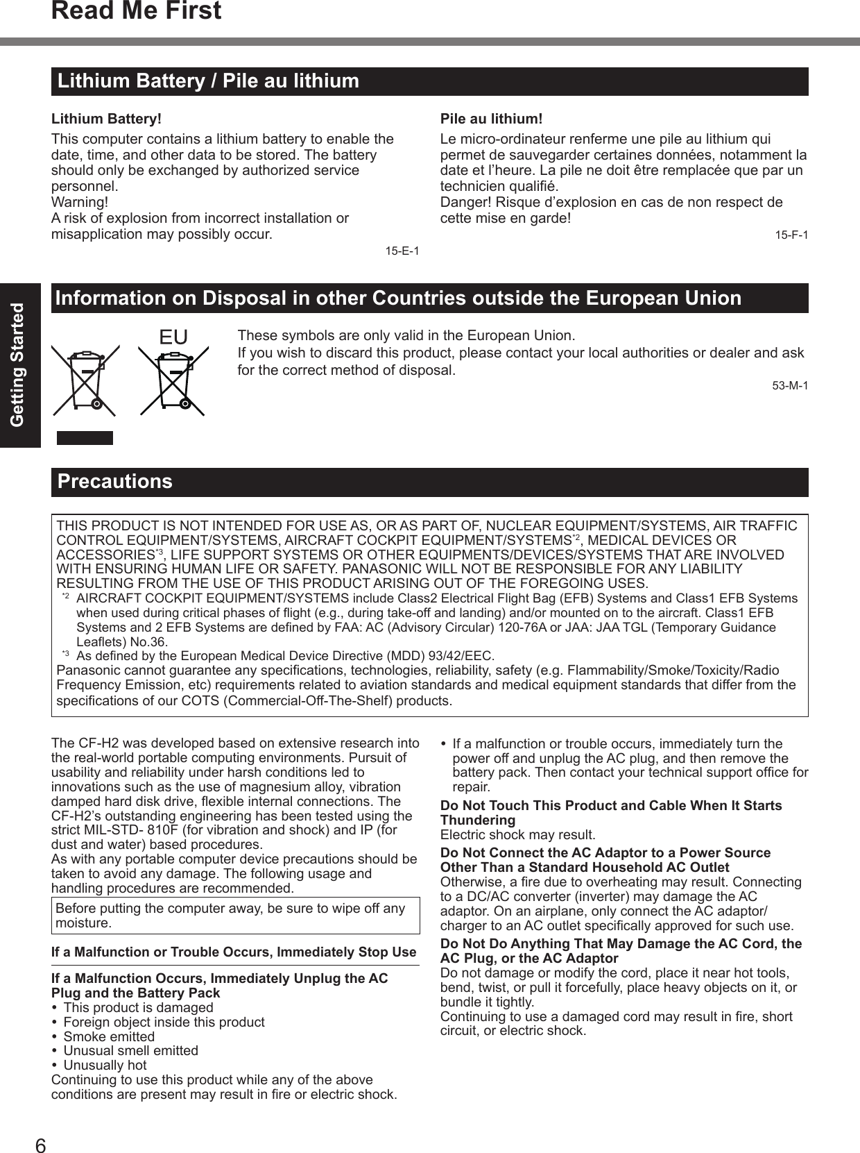 6Getting StartedLithium Battery / Pile au lithiumInformation on Disposal in other Countries outside the European UnionThese symbols are only valid in the European Union.If you wish to discard this product, please contact your local authorities or dealer and ask for the correct method of disposal.53-M-1Read Me FirstLithium Battery!This computer contains a lithium battery to enable the date, time, and other data to be stored. The battery should only be exchanged by authorized service personnel.Warning!A risk of explosion from incorrect installation or misapplication may possibly occur.15-E-1Pile au lithium!Le micro-ordinateur renferme une pile au lithium qui permet de sauvegarder certaines données, notamment la date et l’heure. La pile ne doit être remplacée que par un technicien qualié.Danger! Risque d’explosion en cas de non respect de cette mise en garde!15-F-1THIS PRODUCT IS NOT INTENDED FOR USE AS, OR AS PART OF, NUCLEAR EQUIPMENT/SYSTEMS, AIR TRAFFIC CONTROL EQUIPMENT/SYSTEMS, AIRCRAFT COCKPIT EQUIPMENT/SYSTEMS*2, MEDICAL DEVICES OR ACCESSORIES*3, LIFE SUPPORT SYSTEMS OR OTHER EQUIPMENTS/DEVICES/SYSTEMS THAT ARE INVOLVED WITH ENSURING HUMAN LIFE OR SAFETY. PANASONIC WILL NOT BE RESPONSIBLE FOR ANY LIABILITY RESULTING FROM THE USE OF THIS PRODUCT ARISING OUT OF THE FOREGOING USES.  *2  AIRCRAFT COCKPIT EQUIPMENT/SYSTEMS include Class2 Electrical Flight Bag (EFB) Systems and Class1 EFB Systems when used during critical phases of ight (e.g., during take-off and landing) and/or mounted on to the aircraft. Class1 EFB Systems and 2 EFB Systems are dened by FAA: AC (Advisory Circular) 120-76A or JAA: JAA TGL (Temporary Guidance Leaets) No.36.  *3  As dened by the European Medical Device Directive (MDD) 93/42/EEC.Panasonic cannot guarantee any specications, technologies, reliability, safety (e.g. Flammability/Smoke/Toxicity/Radio Frequency Emission, etc) requirements related to aviation standards and medical equipment standards that differ from the specications of our COTS (Commercial-Off-The-Shelf) products.The CF-H2 was developed based on extensive research into the real-world portable computing environments. Pursuit of usability and reliability under harsh conditions led to innovations such as the use of magnesium alloy, vibration damped hard disk drive, exible internal connections. The CF-H2’s outstanding engineering has been tested using the strict MIL-STD- 810F (for vibration and shock) and IP (for dust and water) based procedures.As with any portable computer device precautions should be taken to avoid any damage. The following usage and handling procedures are recommended. Before putting the computer away, be sure to wipe off any moisture.If a Malfunction or Trouble Occurs, Immediately Stop UseIf a Malfunction Occurs, Immediately Unplug the AC Plug and the Battery Pack  This product is damaged  Foreign object inside this product  Smoke emitted  Unusual smell emitted  Unusually hotContinuing to use this product while any of the above conditions are present may result in re or electric shock.  If a malfunction or trouble occurs, immediately turn the power off and unplug the AC plug, and then remove the battery pack. Then contact your technical support ofce for repair.Do Not Touch This Product and Cable When It Starts ThunderingElectric shock may result.Do Not Connect the AC Adaptor to a Power Source Other Than a Standard Household AC OutletOtherwise, a re due to overheating may result. Connecting to a DC/AC converter (inverter) may damage the AC adaptor. On an airplane, only connect the AC adaptor/charger to an AC outlet specically approved for such use.Do Not Do Anything That May Damage the AC Cord, the AC Plug, or the AC AdaptorDo not damage or modify the cord, place it near hot tools, bend, twist, or pull it forcefully, place heavy objects on it, or bundle it tightly.Continuing to use a damaged cord may result in re, short circuit, or electric shock.Precautions