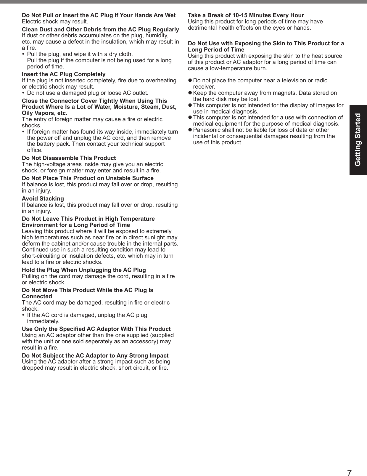 7Getting StartedDo Not Pull or Insert the AC Plug If Your Hands Are WetElectric shock may result.Clean Dust and Other Debris from the AC Plug RegularlyIf dust or other debris accumulates on the plug, humidity, etc. may cause a defect in the insulation, which may result in a re.  Pull the plug, and wipe it with a dry cloth.Pull the plug if the computer is not being used for a long period of time.Insert the AC Plug CompletelyIf the plug is not inserted completely, re due to overheating or electric shock may result.  Do not use a damaged plug or loose AC outlet.Close the Connector Cover Tightly When Using This Product Where Is a Lot of Water, Moisture, Steam, Dust, Oily Vapors, etc.The entry of foreign matter may cause a re or electric shocks.  If foreign matter has found its way inside, immediately turn the power off and unplug the AC cord, and then remove the battery pack. Then contact your technical support ofce.Do Not Disassemble This ProductThe high-voltage areas inside may give you an electric shock, or foreign matter may enter and result in a re.Do Not Place This Product on Unstable SurfaceIf balance is lost, this product may fall over or drop, resulting in an injury.Avoid StackingIf balance is lost, this product may fall over or drop, resulting in an injury.Do Not Leave This Product in High Temperature Environment for a Long Period of TimeLeaving this product where it will be exposed to extremely high temperatures such as near re or in direct sunlight may deform the cabinet and/or cause trouble in the internal parts. Continued use in such a resulting condition may lead to short-circuiting or insulation defects, etc. which may in turn lead to a re or electric shocks.Hold the Plug When Unplugging the AC PlugPulling on the cord may damage the cord, resulting in a re or electric shock.Do Not Move This Product While the AC Plug Is ConnectedThe AC cord may be damaged, resulting in re or electric shock.  If the AC cord is damaged, unplug the AC plug immediately.Use Only the Specied AC Adaptor With This ProductUsing an AC adaptor other than the one supplied (supplied with the unit or one sold seperately as an accessory) may result in a re.Do Not Subject the AC Adaptor to Any Strong ImpactUsing the AC adaptor after a strong impact such as being dropped may result in electric shock, short circuit, or re.Take a Break of 10-15 Minutes Every HourUsing this product for long periods of time may have detrimental health effects on the eyes or hands.Do Not Use with Exposing the Skin to This Product for a Long Period of TimeUsing this product with exposing the skin to the heat source of this product or AC adaptor for a long period of time can cause a low-temperature burn.l Do not place the computer near a television or radio receiver.l Keep the computer away from magnets. Data stored on the hard disk may be lost.l This computer is not intended for the display of images for use in medical diagnosis.l This computer is not intended for a use with connection of medical equipment for the purpose of medical diagnosis.l Panasonic shall not be liable for loss of data or other incidental or consequential damages resulting from the use of this product.