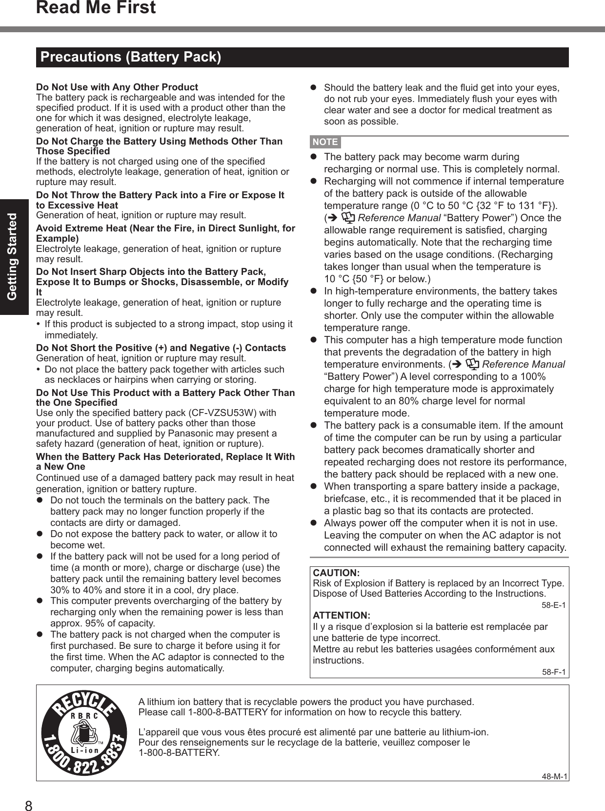 8Getting StartedPrecautions (Battery Pack)Read Me First A lithium ion battery that is recyclable powers the product you have purchased.Please call 1-800-8-BATTERY for information on how to recycle this battery.L’appareil que vous vous êtes procuré est alimenté par une batterie au lithium-ion.Pour des renseignements sur le recyclage de la batterie, veuillez composer le1-800-8-BATTERY.48-M-1Do Not Use with Any Other ProductThe battery pack is rechargeable and was intended for the specied product. If it is used with a product other than the one for which it was designed, electrolyte leakage, generation of heat, ignition or rupture may result.Do Not Charge the Battery Using Methods Other Than Those SpeciedIf the battery is not charged using one of the specied methods, electrolyte leakage, generation of heat, ignition or rupture may result.Do Not Throw the Battery Pack into a Fire or Expose It to Excessive HeatGeneration of heat, ignition or rupture may result.Avoid Extreme Heat (Near the Fire, in Direct Sunlight, for Example)Electrolyte leakage, generation of heat, ignition or rupture may result.Do Not Insert Sharp Objects into the Battery Pack, Expose It to Bumps or Shocks, Disassemble, or Modify ItElectrolyte leakage, generation of heat, ignition or rupture may result.  If this product is subjected to a strong impact, stop using it immediately.Do Not Short the Positive (+) and Negative (-) ContactsGeneration of heat, ignition or rupture may result.  Do not place the battery pack together with articles such as necklaces or hairpins when carrying or storing.Do Not Use This Product with a Battery Pack Other Than the One SpeciedUse only the specied battery pack (CF-VZSU53W) with your product. Use of battery packs other than those manufactured and supplied by Panasonic may present a safety hazard (generation of heat, ignition or rupture).When the Battery Pack Has Deteriorated, Replace It With a New OneContinued use of a damaged battery pack may result in heat generation, ignition or battery rupture.l  Do not touch the terminals on the battery pack. The battery pack may no longer function properly if the contacts are dirty or damaged.l  Do not expose the battery pack to water, or allow it to become wet.l  If the battery pack will not be used for a long period of time (a month or more), charge or discharge (use) the battery pack until the remaining battery level becomes 30% to 40% and store it in a cool, dry place.l  This computer prevents overcharging of the battery by recharging only when the remaining power is less than approx. 95% of capacity.l  The battery pack is not charged when the computer is rst purchased. Be sure to charge it before using it for the rst time. When the AC adaptor is connected to the computer, charging begins automatically.l  Should the battery leak and the uid get into your eyes, do not rub your eyes. Immediately ush your eyes with clear water and see a doctor for medical treatment as soon as possible.NOTEl  The battery pack may become warm during recharging or normal use. This is completely normal.l  Recharging will not commence if internal temperature of the battery pack is outside of the allowable temperature range (0 °C to 50 °C {32 °F to 131 °F}).  (è   Reference Manual “Battery Power”) Once the allowable range requirement is satised, charging begins automatically. Note that the recharging time varies based on the usage conditions. (Recharging takes longer than usual when the temperature is 10 °C {50 °F} or below.)l  In high-temperature environments, the battery takes longer to fully recharge and the operating time is shorter. Only use the computer within the allowable temperature range.l  This computer has a high temperature mode function that prevents the degradation of the battery in high temperature environments. (è   Reference Manual “Battery Power”) A level corresponding to a 100% charge for high temperature mode is approximately equivalent to an 80% charge level for normal temperature mode.l  The battery pack is a consumable item. If the amount of time the computer can be run by using a particular battery pack becomes dramatically shorter and repeated recharging does not restore its performance, the battery pack should be replaced with a new one.l  When transporting a spare battery inside a package, briefcase, etc., it is recommended that it be placed in a plastic bag so that its contacts are protected.l  Always power off the computer when it is not in use. Leaving the computer on when the AC adaptor is not connected will exhaust the remaining battery capacity.CAUTION:Risk of Explosion if Battery is replaced by an Incorrect Type.Dispose of Used Batteries According to the Instructions.58-E-1ATTENTION:Il y a risque d’explosion si la batterie est remplacée par une batterie de type incorrect. Mettre au rebut les batteries usagées conformément aux instructions.58-F-1