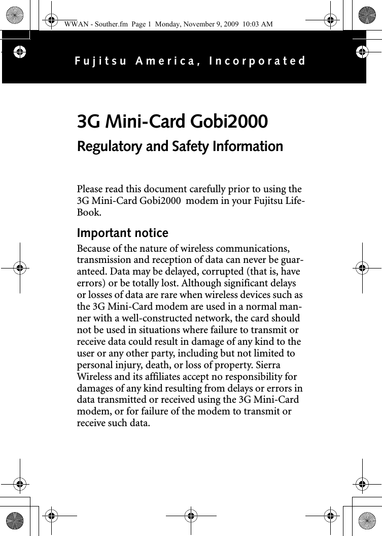 Please read this document carefully prior to using the 3G Mini-Card Gobi2000  modem in your Fujitsu Life-Book.Important noticeBecause of the nature of wireless communications, transmission and reception of data can never be guar-anteed. Data may be delayed, corrupted (that is, have errors) or be totally lost. Although significant delays or losses of data are rare when wireless devices such as the 3G Mini-Card modem are used in a normal man-ner with a well-constructed network, the card should not be used in situations where failure to transmit or receive data could result in damage of any kind to the user or any other party, including but not limited to personal injury, death, or loss of property. Sierra Wireless and its affiliates accept no responsibility for damages of any kind resulting from delays or errors in data transmitted or received using the 3G Mini-Card modem, or for failure of the modem to transmit or receive such data.3G Mini-Card Gobi2000 Regulatory and Safety InformationFujitsu America, IncorporatedWWAN - Souther.fm  Page 1  Monday, November 9, 2009  10:03 AM