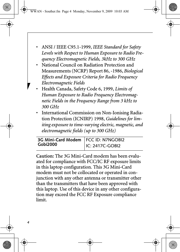 4• ANSI / IEEE C95.1-1999, IEEE Standard for Safety Levels with Respect to Human Exposure to Radio Fre-quency Electromagnetic Fields, 3kHz to 300 GHz• National Council on Radiation Protection and Measurements (NCRP) Report 86, -1986, Biological Effects and Exposure Criteria for Radio Frequency Electromagnetic Fields• Health Canada, Safety Code 6, 1999, Limits of Human Exposure to Radio Frequency Electromag-netic Fields in the Frequency Range from 3 kHz to 300 GHz• International Commission on Non-Ionising Radia-tion Protection (ICNIRP) 1998, Guidelines for lim-iting exposure to time-varying electric, magnetic, and electromagnetic fields (up to 300 GHz)Caution: The 3G Mini-Card modem has been evalu-ated for compliance with FCC/IC RF exposure limits in this laptop configuration. This 3G Mini-Card modem must not be collocated or operated in con-junction with any other antenna or transmitter other than the transmitters that have been approved with this laptop. Use of this device in any other configura-tion may exceed the FCC RF Exposure compliance limit.3G Mini-Card Modem Gobi2000  FCC ID: N7NGOBI2IC: 2417C-GOBI2 WWAN - Souther.fm  Page 4  Monday, November 9, 2009  10:03 AM
