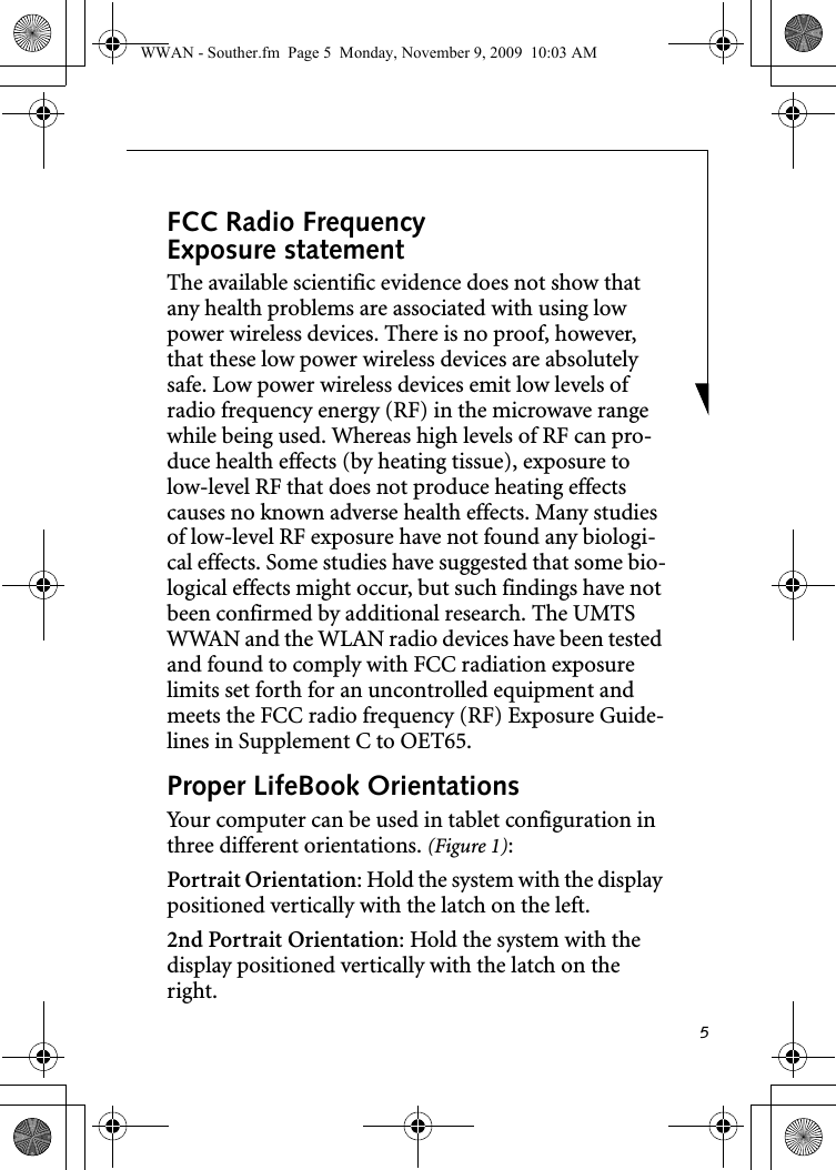 5FCC Radio Frequency Exposure statementThe available scientific evidence does not show that any health problems are associated with using low power wireless devices. There is no proof, however, that these low power wireless devices are absolutely safe. Low power wireless devices emit low levels of radio frequency energy (RF) in the microwave range while being used. Whereas high levels of RF can pro-duce health effects (by heating tissue), exposure to low-level RF that does not produce heating effects causes no known adverse health effects. Many studies of low-level RF exposure have not found any biologi-cal effects. Some studies have suggested that some bio-logical effects might occur, but such findings have not been confirmed by additional research. The UMTS WWAN and the WLAN radio devices have been tested and found to comply with FCC radiation exposure limits set forth for an uncontrolled equipment and meets the FCC radio frequency (RF) Exposure Guide-lines in Supplement C to OET65.Proper LifeBook Orientations Your computer can be used in tablet configuration in three different orientations. (Figure 1):Portrait Orientation: Hold the system with the display positioned vertically with the latch on the left. 2nd Portrait Orientation: Hold the system with the display positioned vertically with the latch on the right.WWAN - Souther.fm  Page 5  Monday, November 9, 2009  10:03 AM
