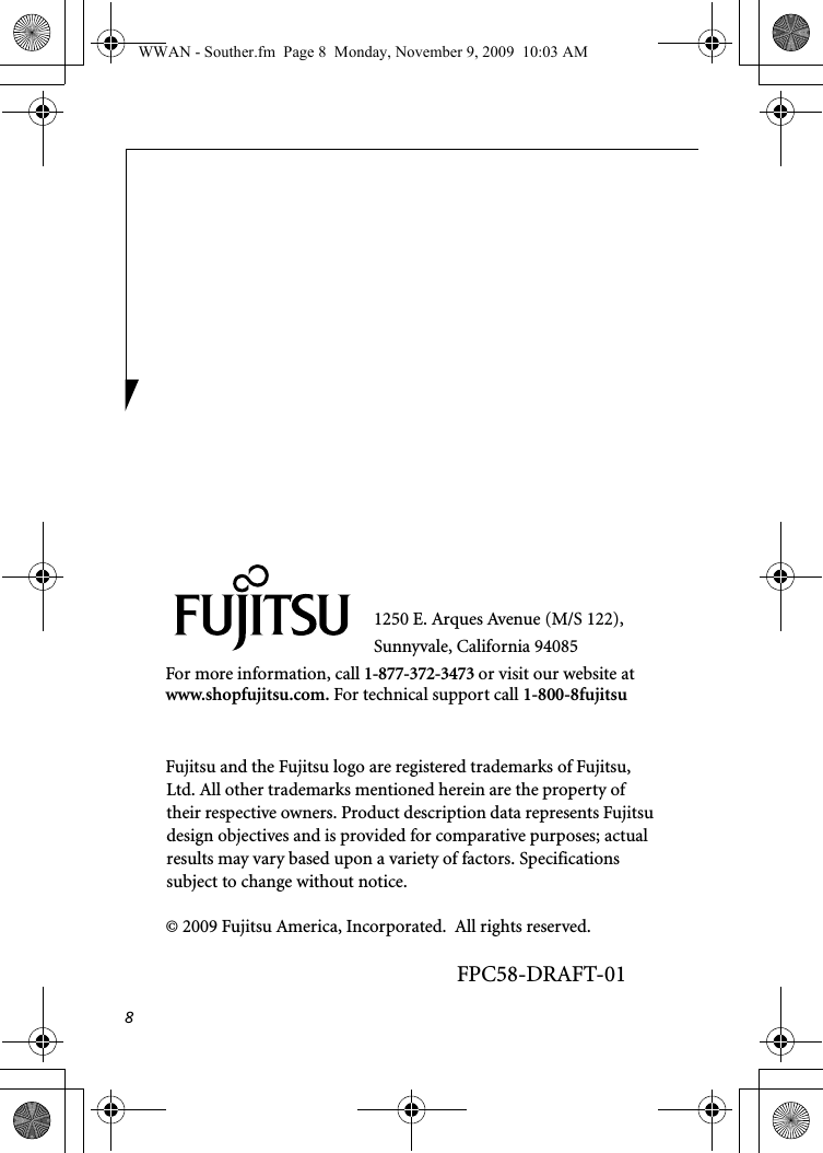 81250 E. Arques Avenue (M/S 122), Sunnyvale, California 94085For more information, call 1-877-372-3473 or visit our website at www.shopfujitsu.com. For technical support call 1-800-8fujitsuFujitsu and the Fujitsu logo are registered trademarks of Fujitsu, Ltd. All other trademarks mentioned herein are the property of their respective owners. Product description data represents Fujitsu design objectives and is provided for comparative purposes; actual results may vary based upon a variety of factors. Specifications subject to change without notice. © 2009 Fujitsu America, Incorporated.  All rights reserved.FPC58-DRAFT-01WWAN - Souther.fm  Page 8  Monday, November 9, 2009  10:03 AM
