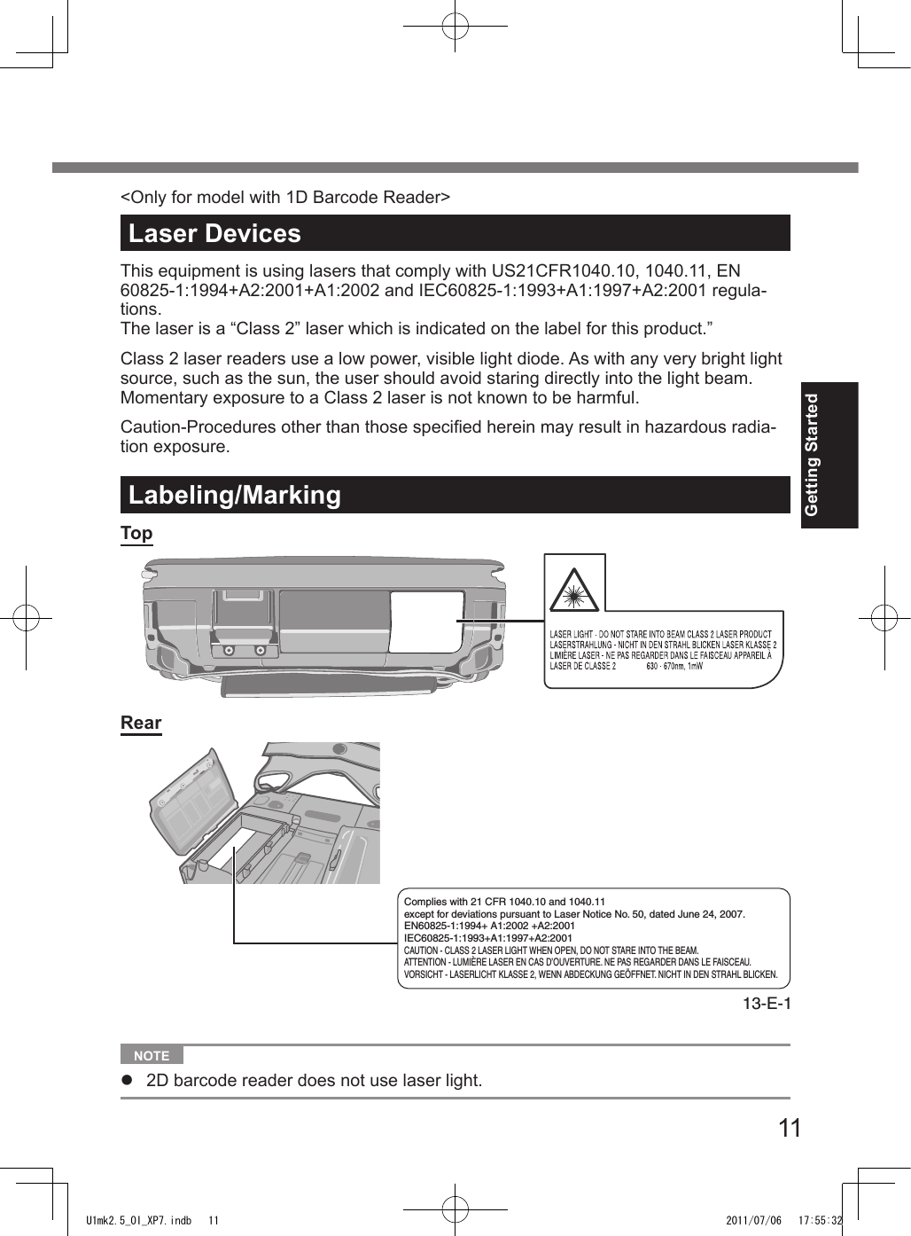 11Getting StartedLaser DevicesThis equipment is using lasers that comply with US21CFR1040.10, 1040.11, EN 60825-1:1994+A2:2001+A1:2002 and IEC60825-1:1993+A1:1997+A2:2001 regula-tions.The laser is a “Class 2” laser which is indicated on the label for this product.”Class 2 laser readers use a low power, visible light diode. As with any very bright light source, such as the sun, the user should avoid staring directly into the light beam. Momentary exposure to a Class 2 laser is not known to be harmful.Caution-Procedures other than those specied herein may result in hazardous radia-tion exposure.Labeling/MarkingTopRearComplies with 21 CFR 1040.10 and 1040.11 except for deviations pursuant to Laser Notice No. 50, dated June 24, 2007.EN60825-1:1994+ A1:2002 +A2:2001IEC60825-1:1993+A1:1997+A2:2001CAUTION - CLASS 2 LASER LIGHT WHEN OPEN, DO NOT STARE INTO THE BEAM.ATTENTION - LUMIÈRE LASER EN CAS D’OUVERTURE. NE PAS REGARDER DANS LE FAISCEAU.VORSICHT - LASERLICHT KLASSE 2, WENN ABDECKUNG GEÖFFNET. NICHT IN DEN STRAHL BLICKEN.13-E-1  NOTE l  2D barcode reader does not use laser light.&lt;Only for model with 1D Barcode Reader&gt;U1mk2.5_OI_XP7.indb   11 2011/07/06   17:55:32