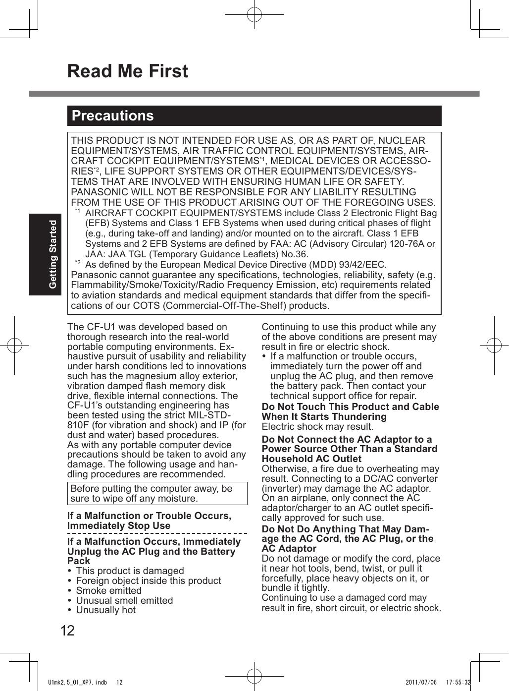 12Getting StartedPrecautionsTHIS PRODUCT IS NOT INTENDED FOR USE AS, OR AS PART OF, NUCLEAR EQUIPMENT/SYSTEMS, AIR TRAFFIC CONTROL EQUIPMENT/SYSTEMS, AIR-CRAFT COCKPIT EQUIPMENT/SYSTEMS*1, MEDICAL DEVICES OR ACCESSO-RIES*2, LIFE SUPPORT SYSTEMS OR OTHER EQUIPMENTS/DEVICES/SYS-TEMS THAT ARE INVOLVED WITH ENSURING HUMAN LIFE OR SAFETY. PANASONIC WILL NOT BE RESPONSIBLE FOR ANY LIABILITY RESULTING FROM THE USE OF THIS PRODUCT ARISING OUT OF THE FOREGOING USES.  *1  AIRCRAFT COCKPIT EQUIPMENT/SYSTEMS include Class 2 Electronic Flight Bag (EFB) Systems and Class 1 EFB Systems when used during critical phases of ight (e.g., during take-off and landing) and/or mounted on to the aircraft. Class 1 EFB Systems and 2 EFB Systems are dened by FAA: AC (Advisory Circular) 120-76A or JAA: JAA TGL (Temporary Guidance Leaets) No.36.  *2  As dened by the European Medical Device Directive (MDD) 93/42/EEC.Panasonic cannot guarantee any specications, technologies, reliability, safety (e.g. Flammability/Smoke/Toxicity/Radio Frequency Emission, etc) requirements related to aviation standards and medical equipment standards that differ from the speci-cations of our COTS (Commercial-Off-The-Shelf) products.The CF-U1 was developed based on thorough research into the real-world portable computing environments. Ex-haustive pursuit of usability and reliability under harsh conditions led to innovations such has the magnesium alloy exterior, vibration damped ash memory disk drive, exible internal connections. The CF-U1’s outstanding engineering has been tested using the strict MIL-STD- 810F (for vibration and shock) and IP (for dust and water) based procedures.As with any portable computer device precautions should be taken to avoid any damage. The following usage and han-dling procedures are recommended. Before putting the computer away, be sure to wipe off any moisture.If a Malfunction or Trouble Occurs, Immediately Stop UseIf a Malfunction Occurs, Immediately Unplug the AC Plug and the Battery Pack  This product is damaged  Foreign object inside this product  Smoke emitted  Unusual smell emitted  Unusually hotContinuing to use this product while any of the above conditions are present may result in re or electric shock.  If a malfunction or trouble occurs, immediately turn the power off and unplug the AC plug, and then remove the battery pack. Then contact your technical support ofce for repair.Do Not Touch This Product and Cable When It Starts ThunderingElectric shock may result.Do Not Connect the AC Adaptor to a Power Source Other Than a Standard Household AC OutletOtherwise, a re due to overheating may result. Connecting to a DC/AC converter (inverter) may damage the AC adaptor. On an airplane, only connect the AC adaptor/charger to an AC outlet speci-cally approved for such use.Do Not Do Anything That May Dam-age the AC Cord, the AC Plug, or the AC AdaptorDo not damage or modify the cord, place it near hot tools, bend, twist, or pull it forcefully, place heavy objects on it, or bundle it tightly.Continuing to use a damaged cord may result in re, short circuit, or electric shock.Read Me FirstU1mk2.5_OI_XP7.indb   12 2011/07/06   17:55:32