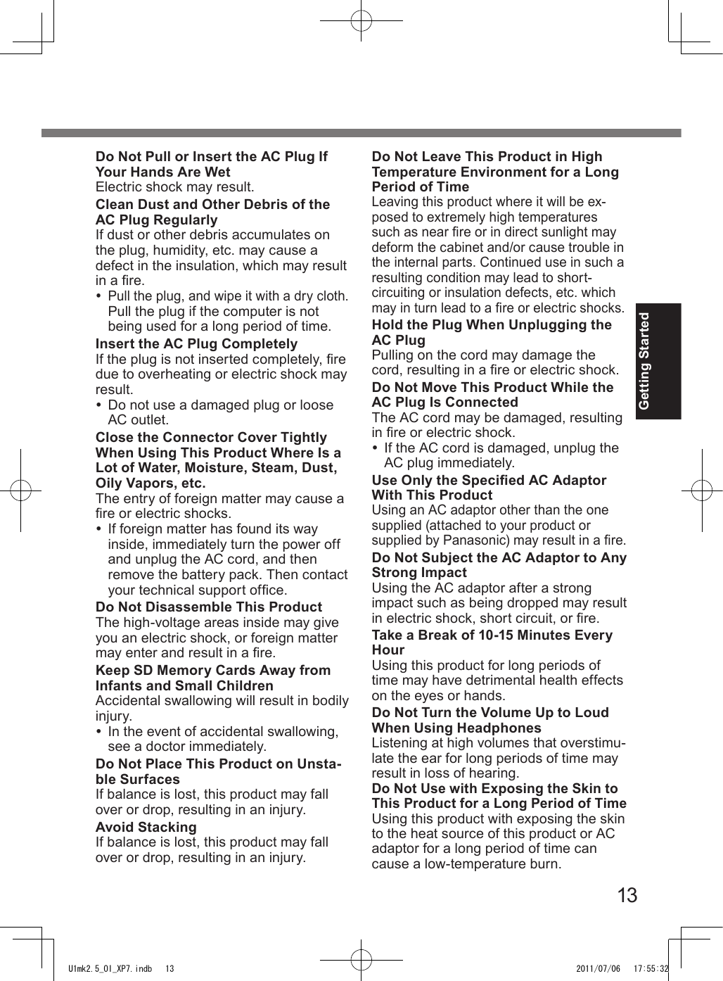 13Getting StartedDo Not Pull or Insert the AC Plug If Your Hands Are WetElectric shock may result.Clean Dust and Other Debris of the AC Plug RegularlyIf dust or other debris accumulates on the plug, humidity, etc. may cause a defect in the insulation, which may result in a re.  Pull the plug, and wipe it with a dry cloth.Pull the plug if the computer is not being used for a long period of time.Insert the AC Plug CompletelyIf the plug is not inserted completely, re due to overheating or electric shock may result.  Do not use a damaged plug or loose AC outlet.Close the Connector Cover Tightly When Using This Product Where Is a Lot of Water, Moisture, Steam, Dust, Oily Vapors, etc.The entry of foreign matter may cause a re or electric shocks.  If foreign matter has found its way inside, immediately turn the power off and unplug the AC cord, and then remove the battery pack. Then contact your technical support ofce.Do Not Disassemble This ProductThe high-voltage areas inside may give you an electric shock, or foreign matter may enter and result in a re.Keep SD Memory Cards Away from Infants and Small ChildrenAccidental swallowing will result in bodily injury.  In the event of accidental swallowing, see a doctor immediately.Do Not Place This Product on Unsta-ble SurfacesIf balance is lost, this product may fall over or drop, resulting in an injury.Avoid StackingIf balance is lost, this product may fall over or drop, resulting in an injury.Do Not Leave This Product in High Temperature Environment for a Long Period of TimeLeaving this product where it will be ex-posed to extremely high temperatures such as near re or in direct sunlight may deform the cabinet and/or cause trouble in the internal parts. Continued use in such a resulting condition may lead to short-circuiting or insulation defects, etc. which may in turn lead to a re or electric shocks.Hold the Plug When Unplugging the AC PlugPulling on the cord may damage the cord, resulting in a re or electric shock.Do Not Move This Product While the AC Plug Is ConnectedThe AC cord may be damaged, resulting in re or electric shock.  If the AC cord is damaged, unplug the AC plug immediately.Use Only the Specied AC Adaptor With This ProductUsing an AC adaptor other than the one supplied (attached to your product or supplied by Panasonic) may result in a re.Do Not Subject the AC Adaptor to Any Strong ImpactUsing the AC adaptor after a strong impact such as being dropped may result in electric shock, short circuit, or re.Take a Break of 10-15 Minutes Every HourUsing this product for long periods of time may have detrimental health effects on the eyes or hands.Do Not Turn the Volume Up to Loud When Using HeadphonesListening at high volumes that overstimu-late the ear for long periods of time may result in loss of hearing.Do Not Use with Exposing the Skin to This Product for a Long Period of TimeUsing this product with exposing the skin to the heat source of this product or AC adaptor for a long period of time can cause a low-temperature burn.U1mk2.5_OI_XP7.indb   13 2011/07/06   17:55:32
