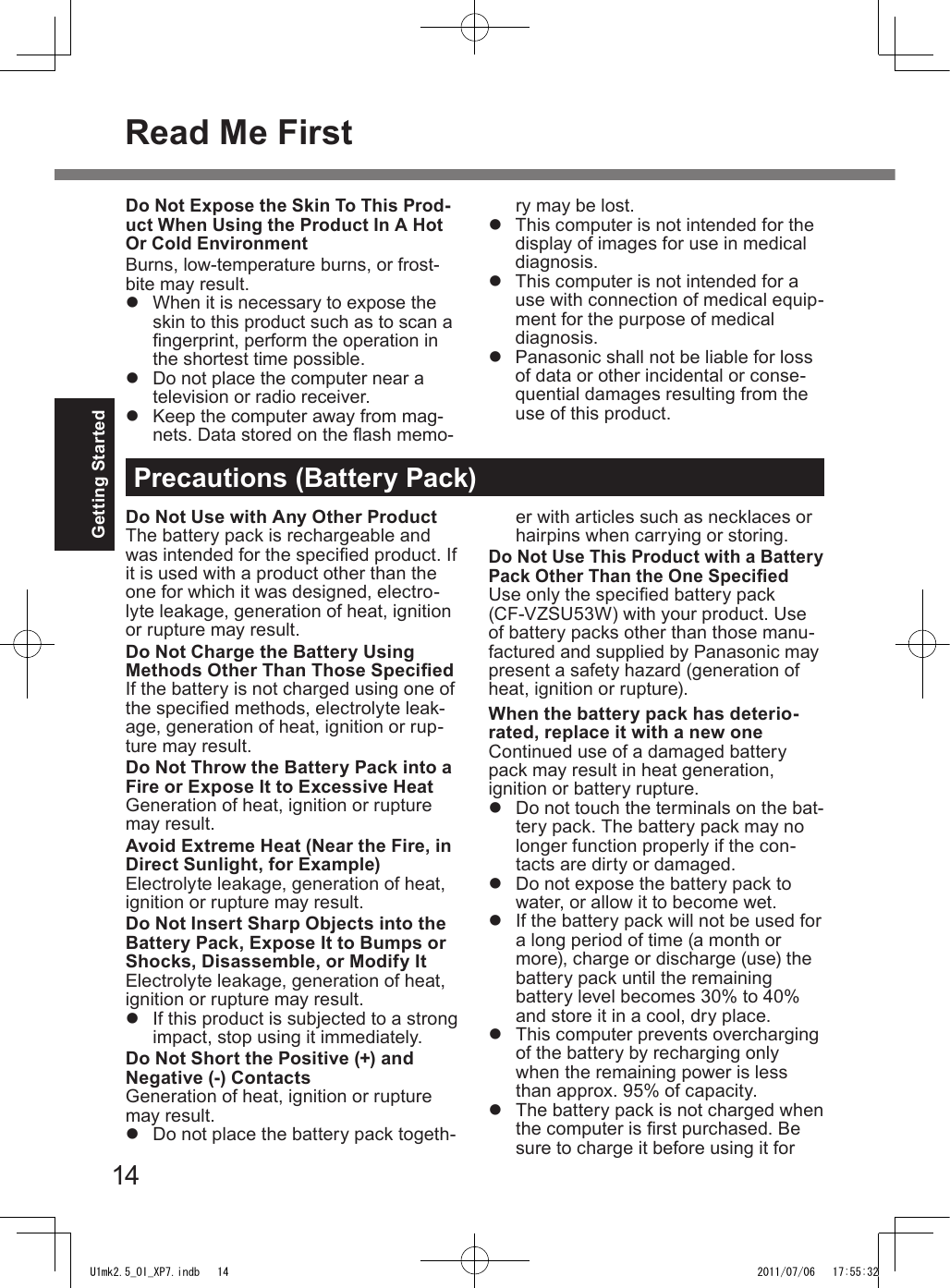 14Getting StartedPrecautions (Battery Pack)Do Not Use with Any Other ProductThe battery pack is rechargeable and was intended for the specied product. If it is used with a product other than the one for which it was designed, electro-lyte leakage, generation of heat, ignition or rupture may result.Do Not Charge the Battery Using Methods Other Than Those SpeciedIf the battery is not charged using one of the specied methods, electrolyte leak-age, generation of heat, ignition or rup-ture may result.Do Not Throw the Battery Pack into a Fire or Expose It to Excessive HeatGeneration of heat, ignition or rupture may result.Avoid Extreme Heat (Near the Fire, in Direct Sunlight, for Example)Electrolyte leakage, generation of heat, ignition or rupture may result.Do Not Insert Sharp Objects into the Battery Pack, Expose It to Bumps or Shocks, Disassemble, or Modify ItElectrolyte leakage, generation of heat, ignition or rupture may result.l  If this product is subjected to a strong impact, stop using it immediately.Do Not Short the Positive (+) and Negative (-) ContactsGeneration of heat, ignition or rupture may result.l  Do not place the battery pack togeth-er with articles such as necklaces or hairpins when carrying or storing.Do Not Use This Product with a Battery Pack Other Than the One SpeciedUse only the specied battery pack (CF-VZSU53W) with your product. Use of battery packs other than those manu-factured and supplied by Panasonic may present a safety hazard (generation of heat, ignition or rupture).When the battery pack has deterio-rated, replace it with a new oneContinued use of a damaged battery pack may result in heat generation, ignition or battery rupture.l  Do not touch the terminals on the bat-tery pack. The battery pack may no longer function properly if the con-tacts are dirty or damaged.l  Do not expose the battery pack to water, or allow it to become wet.l  If the battery pack will not be used for a long period of time (a month or more), charge or discharge (use) the battery pack until the remaining battery level becomes 30% to 40% and store it in a cool, dry place.l  This computer prevents overcharging of the battery by recharging only when the remaining power is less than approx. 95% of capacity.l  The battery pack is not charged when the computer is rst purchased. Be sure to charge it before using it for Do Not Expose the Skin To This Prod-uct When Using the Product In A Hot Or Cold EnvironmentBurns, low-temperature burns, or frost-bite may result.l  When it is necessary to expose the skin to this product such as to scan a ngerprint, perform the operation in the shortest time possible.l  Do not place the computer near a television or radio receiver.l  Keep the computer away from mag-nets. Data stored on the ash memo-ry may be lost.l  This computer is not intended for the display of images for use in medical diagnosis.l  This computer is not intended for a use with connection of medical equip-ment for the purpose of medical diagnosis.l  Panasonic shall not be liable for loss of data or other incidental or conse-quential damages resulting from the use of this product.Read Me FirstU1mk2.5_OI_XP7.indb   14 2011/07/06   17:55:32