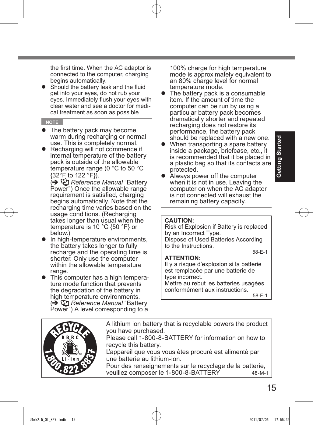 15Getting StartedA lithium ion battery that is recyclable powers the product you have purchased.Please call 1-800-8-BATTERY for information on how to recycle this battery.L’appareil que vous vous êtes procuré est alimenté par une batterie au lithium-ion.Pour des renseignements sur le recyclage de la batterie, veuillez composer le 1-800-8-BATTERY                  48-M-1the rst time. When the AC adaptor is connected to the computer, charging begins automatically.l Should the battery leak and the uid get into your eyes, do not rub your eyes. Immediately ush your eyes with clear water and see a doctor for medi-cal treatment as soon as possible.  NOTE l  The battery pack may become warm during recharging or normal use. This is completely normal.l  Recharging will not commence if internal temperature of the battery pack is outside of the allowable temperature range (0 °C to 50 °C {32°F to 122 °F}). (è   Reference Manual “Battery Power”) Once the allowable range requirement is satised, charging begins automatically. Note that the recharging time varies based on the usage conditions. (Recharging takes longer than usual when the temperature is 10 °C {50 °F} or below.)l  In high-temperature environments, the battery takes longer to fully recharge and the operating time is shorter. Only use the computer within the allowable temperature range.l  This computer has a high tempera-ture mode function that prevents the degradation of the battery in high temperature environments.  (è   Reference Manual “Battery Power”) A level corresponding to a 100% charge for high temperature mode is approximately equivalent to an 80% charge level for normal temperature mode.l  The battery pack is a consumable item. If the amount of time the computer can be run by using a particular battery pack becomes dramatically shorter and repeated recharging does not restore its performance, the battery pack should be replaced with a new one.l  When transporting a spare battery inside a package, briefcase, etc., it is recommended that it be placed in a plastic bag so that its contacts are protected.l  Always power off the computer when it is not in use. Leaving the computer on when the AC adaptor is not connected will exhaust the remaining battery capacity.CAUTION:Risk of Explosion if Battery is replaced by an Incorrect Type.Dispose of Used Batteries According to the Instructions. 58-E-1ATTENTION:Il y a risque d’explosion si la batterie est remplacée par une batterie de type incorrect.Mettre au rebut les batteries usagées conformément aux instructions. 58-F-1U1mk2.5_OI_XP7.indb   15 2011/07/06   17:55:32