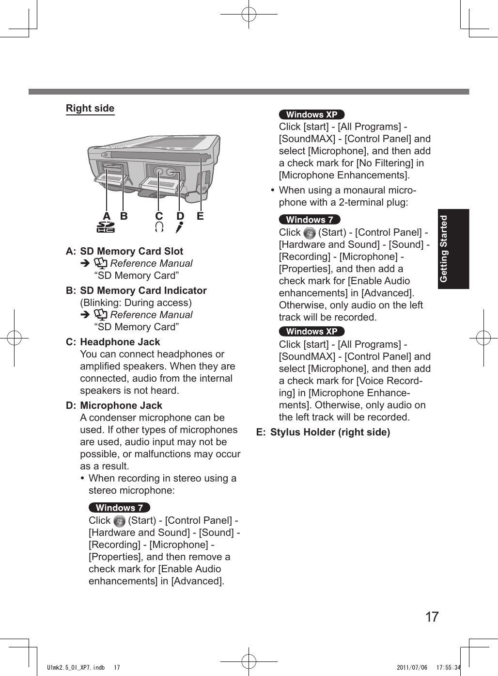 17Getting StartedA B D ECRight sideA: SD Memory Card Slotè  Reference Manual “SD Memory Card”B: SD Memory Card Indicator(Blinking: During access)è  Reference Manual “SD Memory Card”C: Headphone Jack  You can connect headphones or amplied speakers. When they are connected, audio from the internal speakers is not heard.D: Microphone Jack  A condenser microphone can be used. If other types of microphones are used, audio input may not be possible, or malfunctions may occur as a result.  When recording in stereo using a stereo microphone: Click   (Start) - [Control Panel] - [Hardware and Sound] - [Sound] - [Recording] - [Microphone] - [Properties], and then remove a check mark for [Enable Audio enhancements] in [Advanced]. Click [start] - [All Programs] - [SoundMAX] - [Control Panel] and select [Microphone], and then add a check mark for [No Filtering] in [Microphone Enhancements].  When using a monaural micro-phone with a 2-terminal plug: Click   (Start) - [Control Panel] - [Hardware and Sound] - [Sound] - [Recording] - [Microphone] - [Properties], and then add a check mark for [Enable Audio enhancements] in [Advanced]. Otherwise, only audio on the left track will be recorded. Click [start] - [All Programs] - [SoundMAX] - [Control Panel] and select [Microphone], and then add a check mark for [Voice Record-ing] in [Microphone Enhance-ments]. Otherwise, only audio on the left track will be recorded.E: Stylus Holder (right side)U1mk2.5_OI_XP7.indb   17 2011/07/06   17:55:34