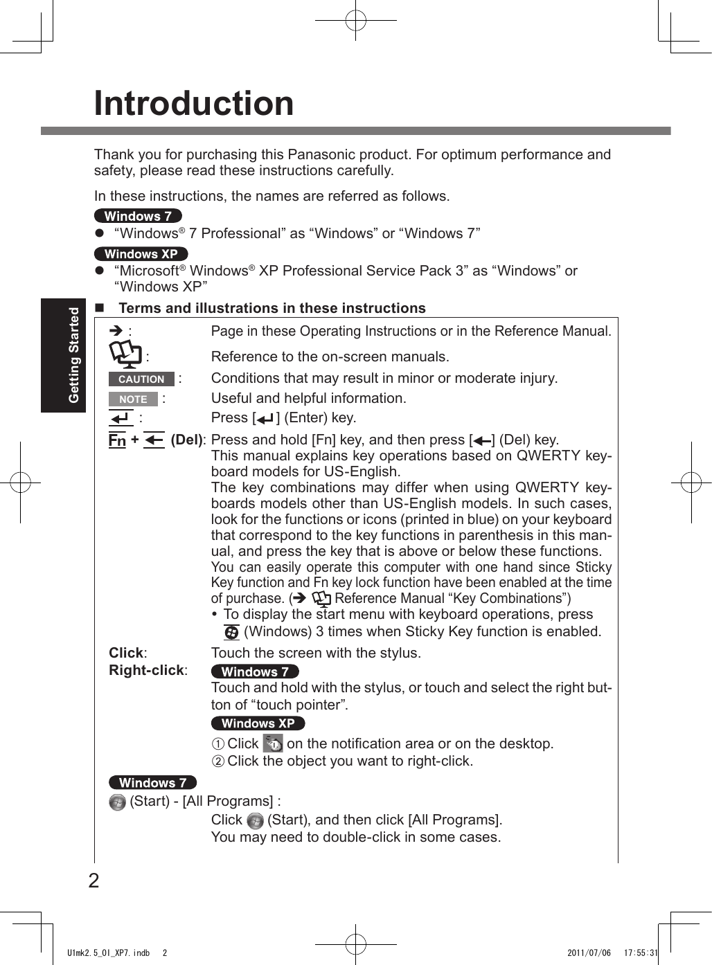 2Getting StartedIntroductionThank you for purchasing this Panasonic product. For optimum performance and safety, please read these instructions carefully.In these instructions, the names are referred as follows.l  “Windows® 7 Professional” as “Windows” or “Windows 7”l  “Microsoft® Windows® XP Professional Service Pack 3” as “Windows” or “Windows XP”n  Terms and illustrations in these instructionsè : Page in these Operating Instructions or in the Reference Manual. :  Reference to the on-screen manuals.CAUTION  :  Conditions that may result in minor or moderate injury.NOTE  :  Useful and helpful information. :  Press [ ] (Enter) key. +   (Del): Press and hold [Fn] key, and then press [ ] (Del) key.This manual explains key operations based on QWERTY key-board models for US-English.The  key  combinations  may  differ  when  using  QWERTY  key-boards models other than US-English models. In such cases, look for the functions or icons (printed in blue) on your keyboard that correspond to the key functions in parenthesis in this man-ual, and press the key that is above or below these functions.You  can  easily operate this  computer  with one hand  since Sticky Key function and Fn key lock function have been enabled at the time of purchase. (è  Reference Manual “Key Combinations”) To display the start menu with keyboard operations, press  (Windows) 3 times when Sticky Key function is enabled.Click:   Touch the screen with the stylus.Right-click: Touch and hold with the stylus, or touch and select the right but-ton of “touch pointer”.A Click   on the notication area or on the desktop.B Click the object you want to right-click. (Start) - [All Programs] :Click   (Start), and then click [All Programs].You may need to double-click in some cases.U1mk2.5_OI_XP7.indb   2 2011/07/06   17:55:31