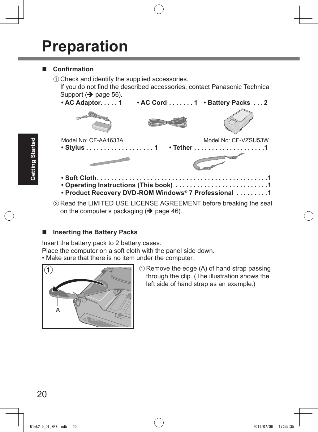 20Getting StartedPreparationn  ConrmationA Check and identify the supplied accessories.If you do not nd the described accessories, contact Panasonic Technical Support (è page 56).• AC Adaptor . . . . . 1Model No: CF-AA1633A• AC Cord . . . . . . . 1 • Battery Packs  . . . 2Model No: CF-VZSU53W• Stylus ...................1 • Tether ....................1• Soft Cloth ................................................1• Operating Instructions (This book)  . . . . . . . . . . . . . . . . . . . . . . . . . .1• Product Recovery DVD-ROM Windows® 7 Professional  . . . . . . . . .1B Read the LIMITED USE LICENSE AGREEMENT before breaking the seal on the computer’s packaging (è page 46).n  Inserting the Battery PacksInsert the battery pack to 2 battery cases.Place the computer on a soft cloth with the panel side down.• Make sure that there is no item under the computer.1AA Remove the edge (A) of hand strap passing through the clip. (The illustration shows the left side of hand strap as an example.)U1mk2.5_OI_XP7.indb   20 2011/07/06   17:55:35