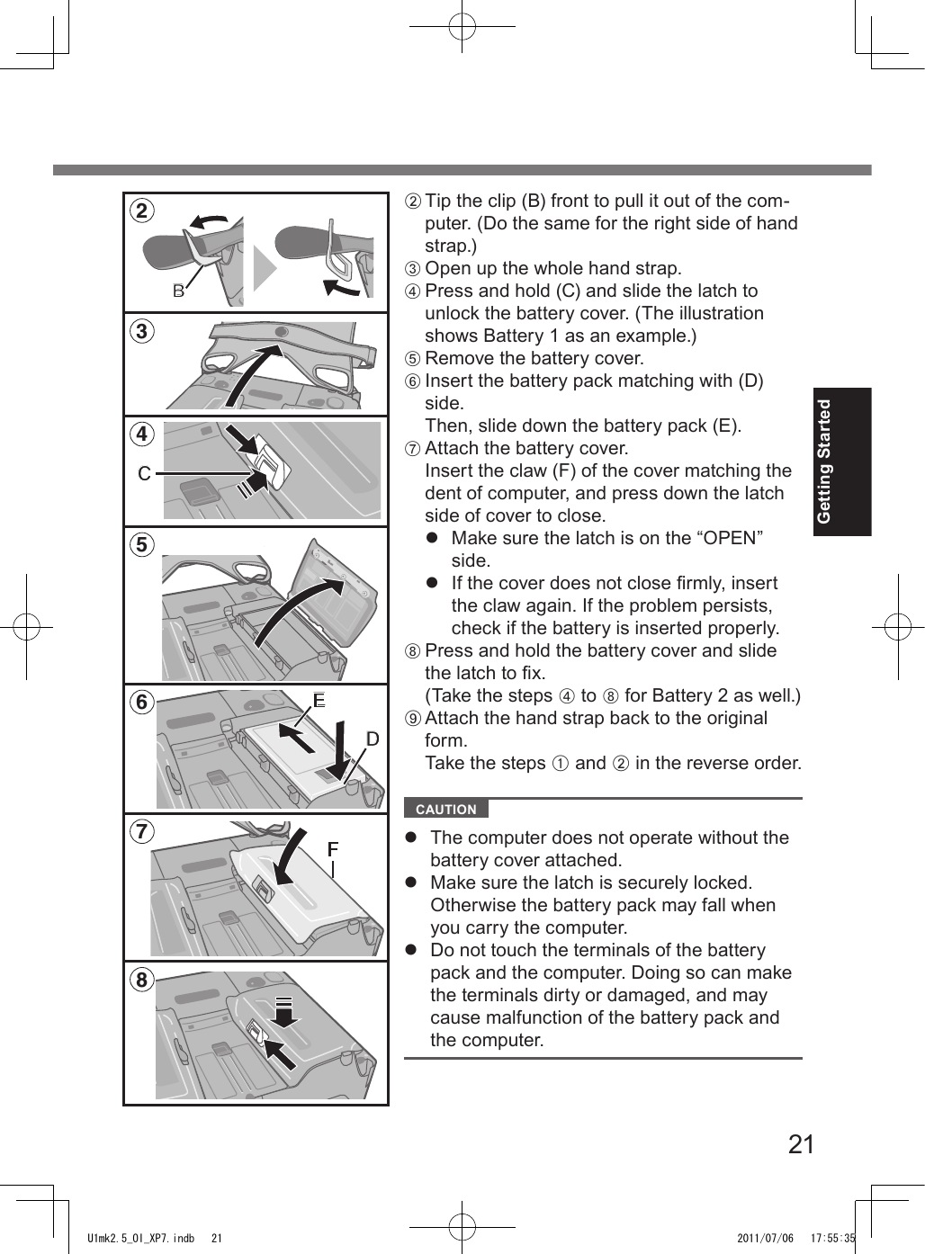 21Getting StartedB Tip the clip (B) front to pull it out of the com-puter. (Do the same for the right side of hand strap.)C Open up the whole hand strap.D Press and hold (C) and slide the latch to unlock the battery cover. (The illustration shows Battery 1 as an example.)E Remove the battery cover.F Insert the battery pack matching with (D) side. Then, slide down the battery pack (E).G Attach the battery cover.Insert the claw (F) of the cover matching the dent of computer, and press down the latch side of cover to close.l  Make sure the latch is on the “OPEN” side.l  If the cover does not close rmly, insert the claw again. If the problem persists, check if the battery is inserted properly.H Press and hold the battery cover and slide the latch to x.  (Take the steps D to H for Battery 2 as well.)I Attach the hand strap back to the original form. Take the steps A and B in the reverse order.  CAUTION l  The computer does not operate without the battery cover attached.l  Make sure the latch is securely locked. Otherwise the battery pack may fall when you carry the computer.l  Do not touch the terminals of the battery pack and the computer. Doing so can make the terminals dirty or damaged, and may cause malfunction of the battery pack and the computer.35486C2BFED7U1mk2.5_OI_XP7.indb   21 2011/07/06   17:55:35