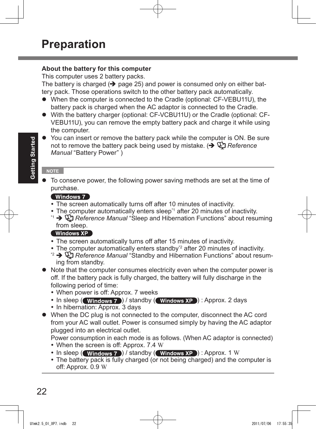 22Getting Started  NOTE l  To conserve power, the following power saving methods are set at the time of purchase. The screen automatically turns off after 10 minutes of inactivity. The computer automatically enters sleep*1 after 20 minutes of inactivity. *1  è   Reference Manual “Sleep and Hibernation Functions” about resuming from sleep. The screen automatically turns off after 15 minutes of inactivity. The computer automatically enters standby*2 after 20 minutes of inactivity. *2  è   Reference Manual “Standby and Hibernation Functions” about resum-ing from standby.l  Note that the computer consumes electricity even when the computer power is off. If the battery pack is fully charged, the battery will fully discharge in the following period of time: When power is off: Approx. 7 weeks In sleep ( ) / standby ( ) : Approx. 2 days In hibernation: Approx. 3 daysl  When the DC plug is not connected to the computer, disconnect the AC cord from your AC wall outlet. Power is consumed simply by having the AC adaptor plugged into an electrical outlet. Power consumption in each mode is as follows. (When AC adaptor is connected) When the screen is off: Approx. 7.4 W In sleep ( ) / standby ( ) : Approx. 1 W The battery pack is fully charged (or not being charged) and the computer is off: Approx. 0.9 WAbout the battery for this computerThis computer uses 2 battery packs.The battery is charged (è page 25) and power is consumed only on either bat-tery pack. Those operations switch to the other battery pack automatically.l  When the computer is connected to the Cradle (optional: CF-VEBU11U), the battery pack is charged when the AC adaptor is connected to the Cradle.l  With the battery charger (optional: CF-VCBU11U) or the Cradle (optional: CF-VEBU11U), you can remove the empty battery pack and charge it while using the computer.l  You can insert or remove the battery pack while the computer is ON. Be sure not to remove the battery pack being used by mistake. (è  Reference Manual “Battery Power” )PreparationU1mk2.5_OI_XP7.indb   22 2011/07/06   17:55:35