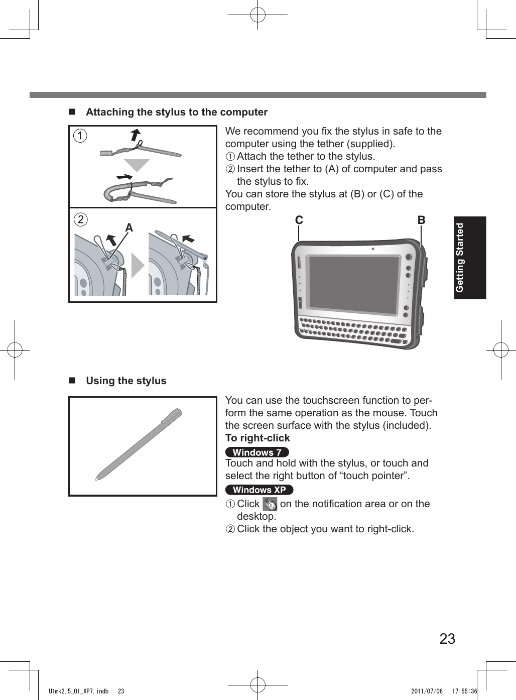 23Getting StartedWe recommend you x the stylus in safe to the computer using the tether (supplied).A Attach the tether to the stylus.B Insert the tether to (A) of computer and pass the stylus to x.You can store the stylus at (B) or (C) of the computer.n  Attaching the stylus to the computerAC Bn  Using the stylusYou can use the touchscreen function to per-form the same operation as the mouse. Touch the screen surface with the stylus (included).To right-clickTouch and hold with the stylus, or touch and select the right button of “touch pointer”.A Click   on the notication area or on the desktop.B Click the object you want to right-click.U1mk2.5_OI_XP7.indb   23 2011/07/06   17:55:36