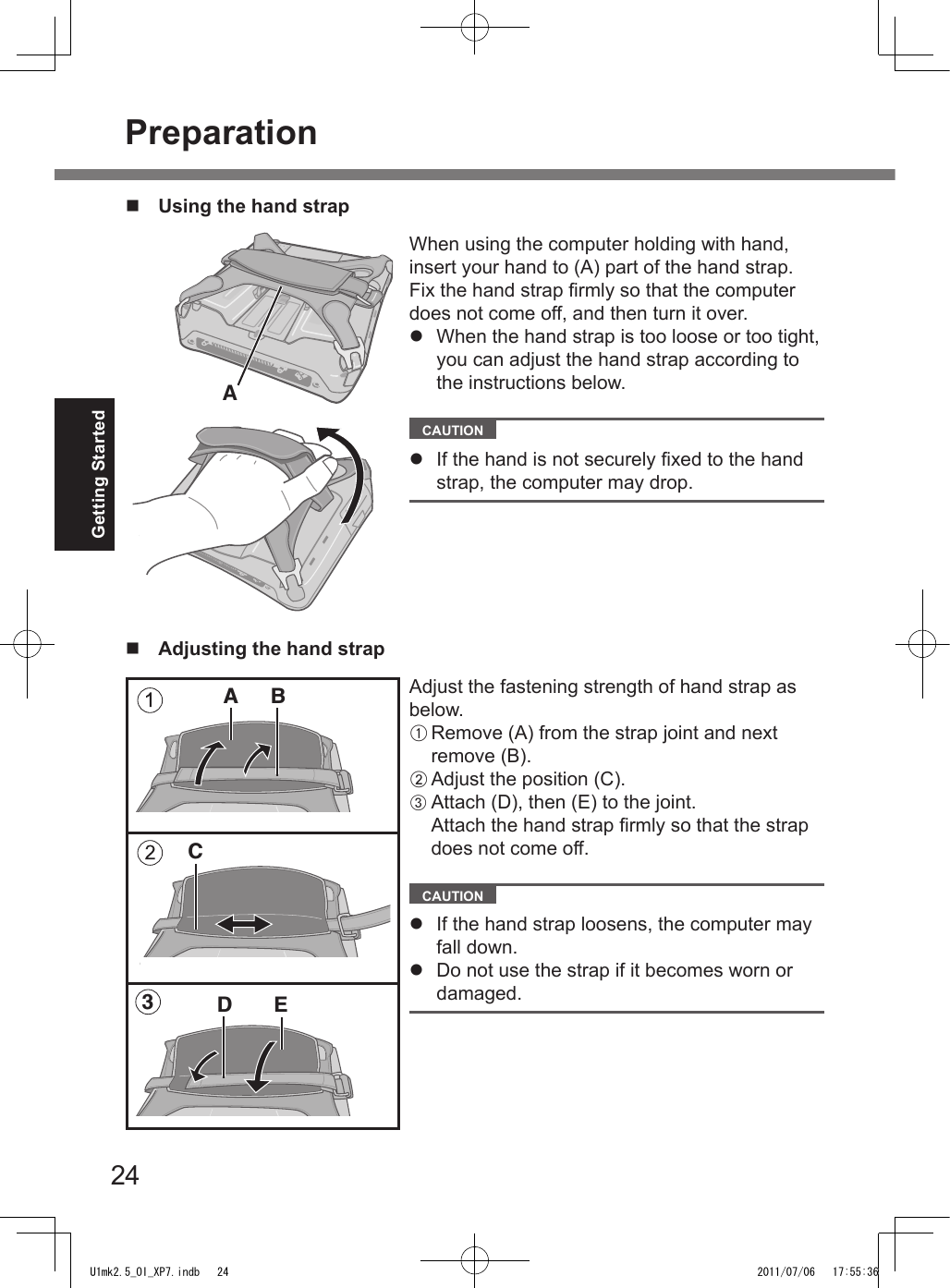 24Getting Startedn  Adjusting the hand strapAdjust the fastening strength of hand strap as below.A Remove (A) from the strap joint and next remove (B).B Adjust the position (C).C Attach (D), then (E) to the joint.Attach the hand strap rmly so that the strap does not come off.  CAUTION l  If the hand strap loosens, the computer may fall down.l  Do not use the strap if it becomes worn or damaged.BEDAC3n  Using the hand strapWhen using the computer holding with hand, insert your hand to (A) part of the hand strap.Fix the hand strap rmly so that the computer does not come off, and then turn it over.l  When the hand strap is too loose or too tight, you can adjust the hand strap according to the instructions below.  CAUTION l  If the hand is not securely xed to the hand strap, the computer may drop.APreparationU1mk2.5_OI_XP7.indb   24 2011/07/06   17:55:36