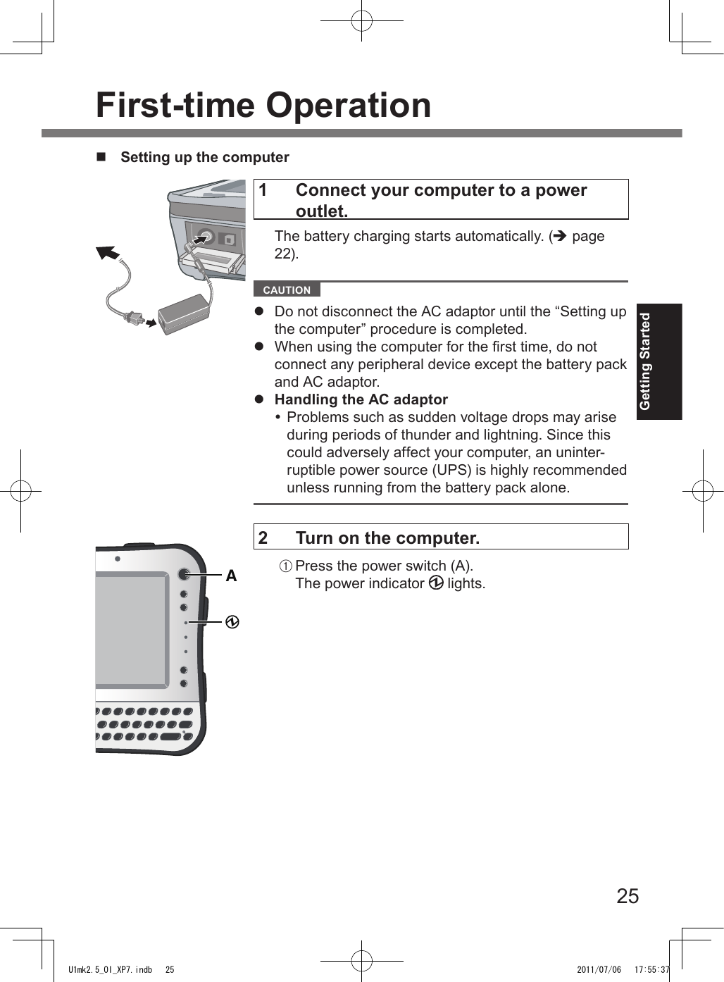 25Getting Started1   Connect your computer to a power outlet.  The battery charging starts automatically. (è page 22).  CAUTION l  Do not disconnect the AC adaptor until the “Setting up the computer” procedure is completed.l  When using the computer for the rst time, do not connect any peripheral device except the battery pack and AC adaptor.l  Handling the AC adaptor Problems such as sudden voltage drops may arise during periods of thunder and lightning. Since this could adversely affect your computer, an uninter-ruptible power source (UPS) is highly recommended unless running from the battery pack alone.2  Turn on the computer.A Press the power switch (A).The power indicator   lights.First-time OperationAn  Setting up the computerU1mk2.5_OI_XP7.indb   25 2011/07/06   17:55:37