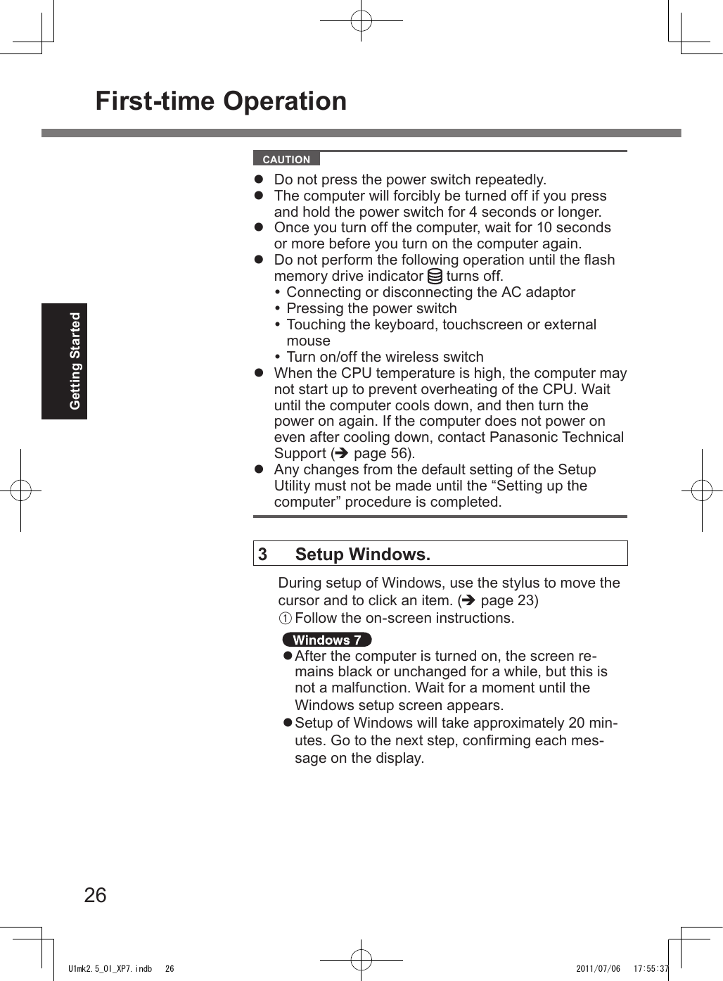 26Getting Started  CAUTION l  Do not press the power switch repeatedly.l  The computer will forcibly be turned off if you press and hold the power switch for 4 seconds or longer.l  Once you turn off the computer, wait for 10 seconds or more before you turn on the computer again.l  Do not perform the following operation until the ash memory drive indicator   turns off. Connecting or disconnecting the AC adaptor Pressing the power switch Touching the keyboard, touchscreen or external mouse Turn on/off the wireless switchl  When the CPU temperature is high, the computer may not start up to prevent overheating of the CPU. Wait until the computer cools down, and then turn the power on again. If the computer does not power on even after cooling down, contact Panasonic Technical Support (è page 56).l  Any changes from the default setting of the Setup Utility must not be made until the “Setting up the computer” procedure is completed.3  Setup Windows.During setup of Windows, use the stylus to move the cursor and to click an item. (è page 23)A Follow the on-screen instructions. l After the computer is turned on, the screen re-mains black or unchanged for a while, but this is not a malfunction. Wait for a moment until the Windows setup screen appears.l Setup of Windows will take approximately 20 min-utes. Go to the next step, conrming each mes-sage on the display.First-time OperationU1mk2.5_OI_XP7.indb   26 2011/07/06   17:55:37