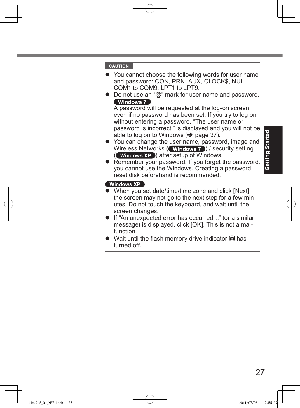 27Getting Started  CAUTION l  You cannot choose the following words for user name and password: CON, PRN, AUX, CLOCK$, NUL, COM1 to COM9, LPT1 to LPT9.l  Do not use an “@” mark for user name and password. A password will be requested at the log-on screen, even if no password has been set. If you try to log on without entering a password, “The user name or password is incorrect.” is displayed and you will not be able to log on to Windows (è page 37).l  You can change the user name, password, image and Wireless Networks ( ) / security setting ( ) after setup of Windows.l  Remember your password. If you forget the password, you cannot use the Windows. Creating a password reset disk beforehand is recommended.l  When you set date/time/time zone and click [Next], the screen may not go to the next step for a few min-utes. Do not touch the keyboard, and wait until the screen changes.l  If “An unexpected error has occurred…” (or a similar message) is displayed, click [OK]. This is not a mal-function.l  Wait until the ash memory drive indicator   has turned off.U1mk2.5_OI_XP7.indb   27 2011/07/06   17:55:37
