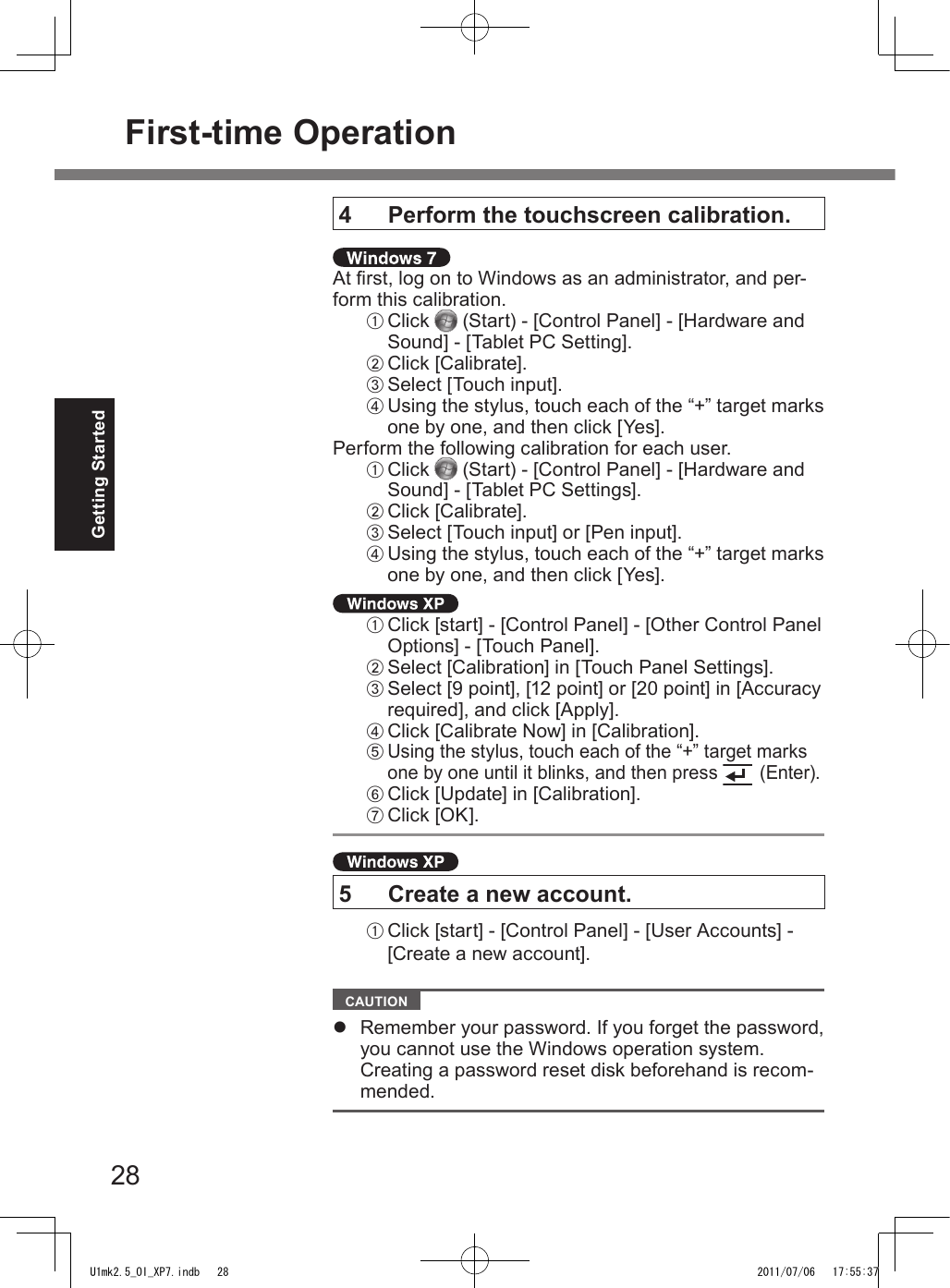 28Getting Started4   Perform the touchscreen calibration. At rst, log on to Windows as an administrator, and per-form this calibration.A Click   (Start) - [Control Panel] - [Hardware and Sound] - [Tablet PC Setting].B Click [Calibrate].C Select [Touch input].D Using the stylus, touch each of the “+” target marks one by one, and then click [Yes].Perform the following calibration for each user.A Click   (Start) - [Control Panel] - [Hardware and Sound] - [Tablet PC Settings].B Click [Calibrate].C Select [Touch input] or [Pen input].D Using the stylus, touch each of the “+” target marks one by one, and then click [Yes]. A Click [start] - [Control Panel] - [Other Control Panel Options] - [Touch Panel].B Select [Calibration] in [Touch Panel Settings].C Select [9 point], [12 point] or [20 point] in [Accuracy required], and click [Apply].D Click [Calibrate Now] in [Calibration].E Using the stylus, touch each of the “+” target marks one by one until it blinks, and then press   (Enter).F Click [Update] in [Calibration].G Click [OK]. 5  Create a new account.A Click [start] - [Control Panel] - [User Accounts] - [Create a new account].  CAUTION l  Remember your password. If you forget the password, you cannot use the Windows operation system.  Creating a password reset disk beforehand is recom-mended.First-time OperationU1mk2.5_OI_XP7.indb   28 2011/07/06   17:55:37
