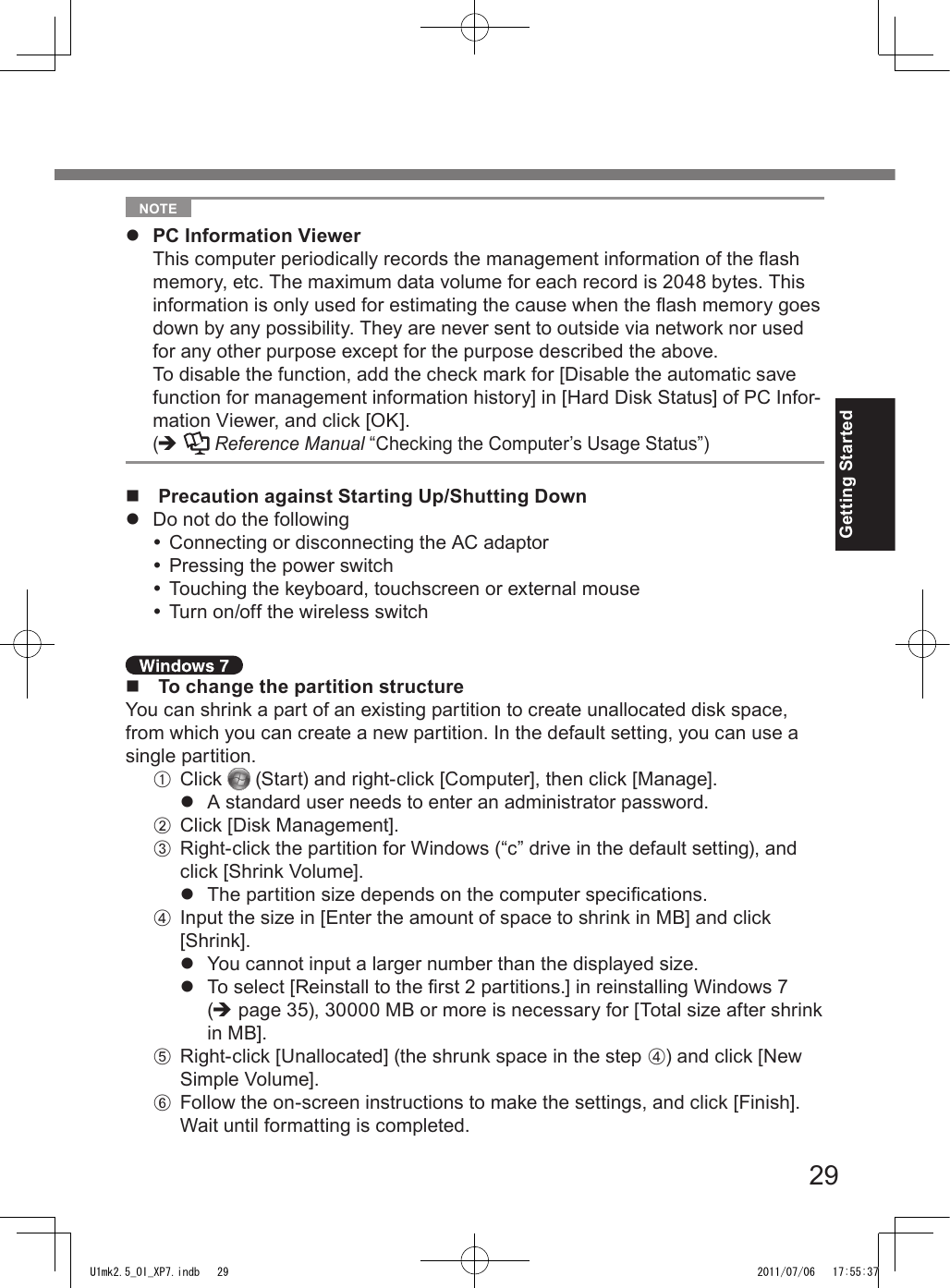 29Getting Started  NOTE l  PC Information Viewer  This computer periodically records the management information of the ash memory, etc. The maximum data volume for each record is 2048 bytes. This information is only used for estimating the cause when the ash memory goes down by any possibility. They are never sent to outside via network nor used for any other purpose except for the purpose described the above.  To disable the function, add the check mark for [Disable the automatic save function for management information history] in [Hard Disk Status] of PC Infor-mation Viewer, and click [OK].  (è   Reference Manual “Checking the Computer’s Usage Status”)n  Precaution against Starting Up/Shutting Downl  Do not do the following Connecting or disconnecting the AC adaptor Pressing the power switch Touching the keyboard, touchscreen or external mouse Turn on/off the wireless switchn  To change the partition structureYou can shrink a part of an existing partition to create unallocated disk space, from which you can create a new partition. In the default setting, you can use a single partition.A  Click   (Start) and right-click [Computer], then click [Manage].l  A standard user needs to enter an administrator password.B  Click [Disk Management].C  Right-click the partition for Windows (“c” drive in the default setting), and click [Shrink Volume].l  The partition size depends on the computer specications.D  Input the size in [Enter the amount of space to shrink in MB] and click [Shrink].l  You cannot input a larger number than the displayed size.l  To select [Reinstall to the rst 2 partitions.] in reinstalling Windows 7 (è page 35), 30000 MB or more is necessary for [Total size after shrink in MB].E  Right-click [Unallocated] (the shrunk space in the step D) and click [New Simple Volume].F  Follow the on-screen instructions to make the settings, and click [Finish].Wait until formatting is completed.U1mk2.5_OI_XP7.indb   29 2011/07/06   17:55:37