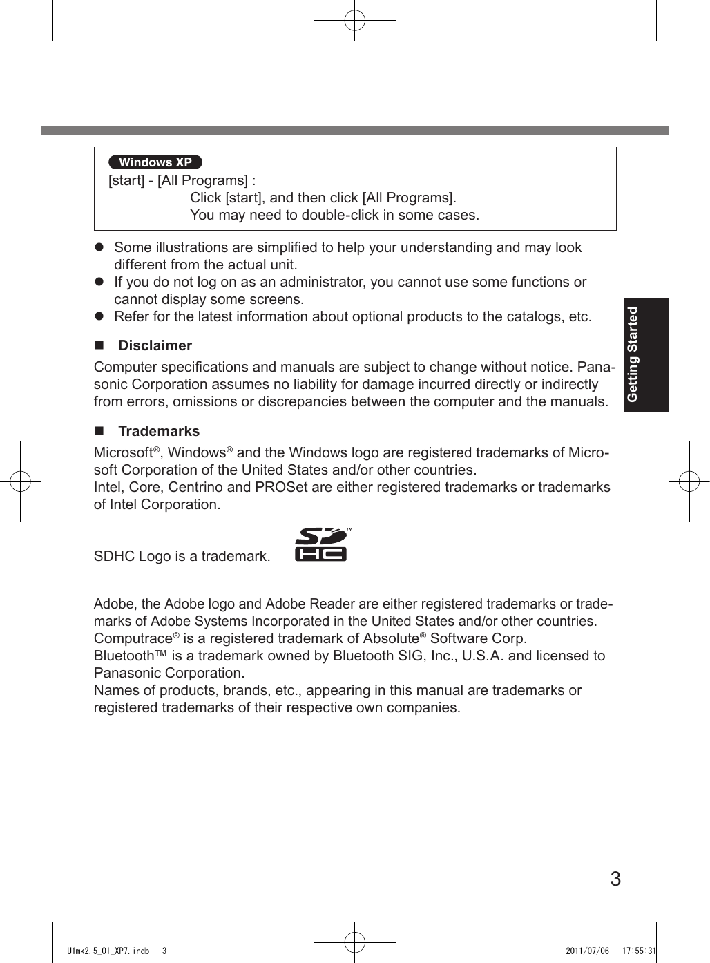 3Getting Started [start] - [All Programs] :  Click [start], and then click [All Programs].  You may need to double-click in some cases.l  Some illustrations are simplied to help your understanding and may look different from the actual unit.l  If you do not log on as an administrator, you cannot use some functions or cannot display some screens.l  Refer for the latest information about optional products to the catalogs, etc.n  DisclaimerComputer specications and manuals are subject to change without notice. Pana-sonic Corporation assumes no liability for damage incurred directly or indirectly from errors, omissions or discrepancies between the computer and the manuals.n  TrademarksMicrosoft®, Windows® and the Windows logo are registered trademarks of Micro-soft Corporation of the United States and/or other countries.Intel, Core, Centrino and PROSet are either registered trademarks or trademarks of Intel Corporation.SDHC Logo is a trademark.      Adobe, the Adobe logo and Adobe Reader are either registered trademarks or trade-marks of Adobe Systems Incorporated in the United States and/or other countries.Computrace® is a registered trademark of Absolute® Software Corp.Bluetooth™ is a trademark owned by Bluetooth SIG, Inc., U.S.A. and licensed to Panasonic Corporation.Names of products, brands, etc., appearing in this manual are trademarks or registered trademarks of their respective own companies.U1mk2.5_OI_XP7.indb   3 2011/07/06   17:55:31